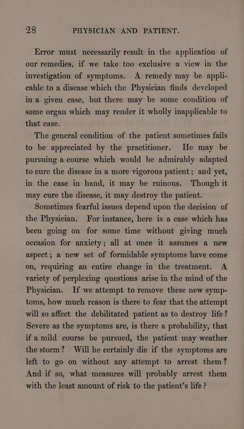 Error must necessarily result in the application of our remedies, if we take too exclusive a view in the investigation of symptoms. A remedy may be appli- cable to a disease which the Physician finds developed ina given case, but there may be some condition of some organ which may render it wholly inapplicable to that case. The general condition of the patient sometimes fails to be appreciated by the practitioner. He may be pursuing a course which would be admirably adapted to cure the disease in a more vigorous patient; and yet, in the case in hand, it may be ruinous. Though it may cure the disease, it may destroy the patient. Sometimes fearful issues depend upon the decision of the Physician. For instance, here is a case which has been going on for some time without giving much occasion for anxiety; all at once it assumes a new aspect ; a new set of formidable symptoms have come on, requiring an entire change in the treatment. A variety of perplexing questions arise in the mind of the Physician. If we attempt to remove these new symp- toms, how much reason is there to fear that the attempt will so affect the debilitated patient as to destroy life? Severe as the symptoms are, is there a probability, that if a mild course be pursued, the patient may weather the storm? Will he certainly die if the symptoms are left to go on without any attempt to arrest them? And if so, what measures will probably arrest them with the least amount of risk to the patient’s life?