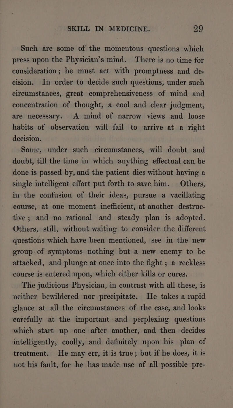 Such are some of the momentous questions which press upon the Physician’s mind. There is no time for consideration; he must act with promptness and de- cision. In order to decide such questions, under such circumstances, great comprehensiveness of mind and concentration of thought, a cool and clear judgment, are necessary. A mind of narrow views and loose habits of observation will fail to arrive at a right decision. Some, under such circumstances, will doubt and doubt, till the time in which anything effectual can be done is passed by, and the patient dies without having a single intelligent effort put forth to save him. Others, in the confusion of their ideas, pursue a vacillating course, at one moment inefficient, at another destruc- tive; and no rational and steady plan is adopted. Others, still, without waiting to consider the different questions which have been mentioned, see in the new group of symptoms nothing but a new enemy to be attacked, and plunge at once into the fight ; a reckless course is entered upon, which either kills or cures. The judicious Physician, in contrast with all these, is neither bewildered nor precipitate. He takes a rapid glance at all the circumstances of the case, and looks carefully at the important and perplexing questions which start up one after another, and then decides intelligently, coolly, and definitely upon his plan of treatment. He may err, it is true; but if he does, it is not his fault, for he has made use of all possible pre-
