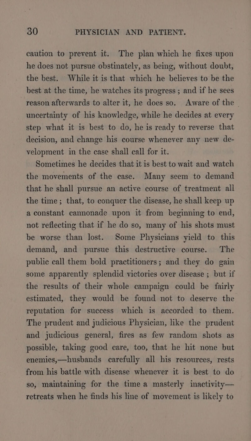 caution to prevent it. The plan which he fixes upon he does not pursue obstinately, as bemg, without doubt, the best. While it is that which he believes to be the best at the time, he watches its progress ; and if he sees reason afterwards to alter it, he does so. Aware of the — uncertainty of his knowledge, while he decides at every step what it is best to do, he is ready to reverse that decision, and change his course whenever any new de- velopment in the case shall call for it. Sometimes he decides that it is best to wait and watch the movements of the case. Many seem to demand that he shall pursue an active course of treatment all the time; that, to conquer the disease, he shall keep up a constant cannonade upon it from beginning to end, not reflecting that if he do so, many of his shots must be worse than lost. Some Physicians yield to this demand, and pursue this destructive course. The public call them bold practitioners; and they do gain some apparently splendid victories over disease ; but if the results of their whole campaign could be fairly estimated, they would be found not to deserve the reputation for success which is accorded to them. The prudent and judicious Physician, like the prudent and judicious general, fires as few random shots as possible, taking good care, too, that he hit none but enemies,—husbands carefully all his resources, rests from his battle with disease whenever it is best to do so, maintaining for the time a masterly inactivity— retreats when he finds his line of movement is likely to