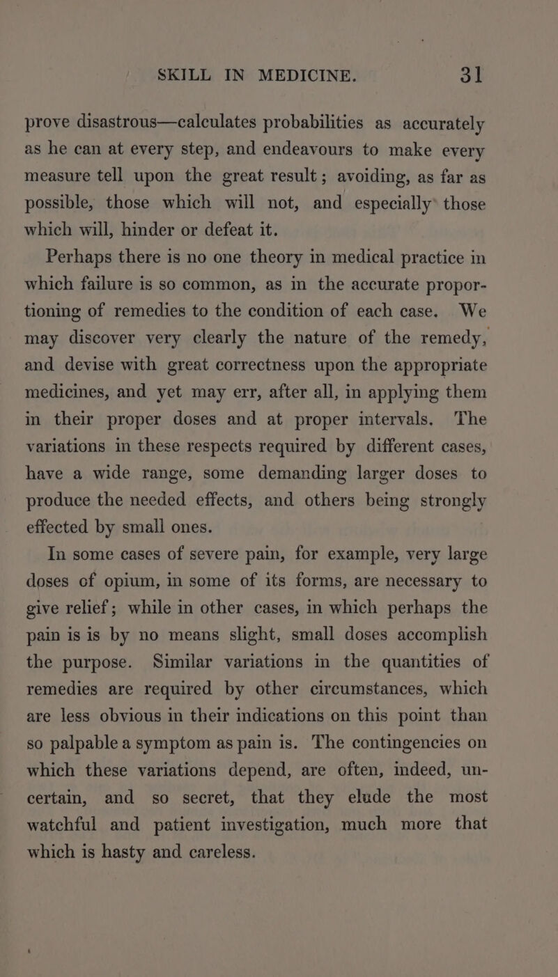 prove disastrous—calculates probabilities as accurately as he can at every step, and endeavours to make every measure tell upon the great result; avoiding, as far as possible, those which will not, and especially’ those which will, hinder or defeat it. Perhaps there is no one theory in medical practice in which failure is so common, as in the accurate propor- tioning of remedies to the condition of each case. We may discover very clearly the nature of the remedy, and devise with great correctness upon the appropriate medicines, and yet may err, after all, in applying them in their proper doses and at proper intervals. The variations in these respects required by different cases, have a wide range, some demanding larger doses to produce the needed effects, and others being strongly effected by small ones. In some cases of severe pain, for example, very large doses of opium, in some of its forms, are necessary to give relief; while in other cases, in which perhaps the pain is is by no means slight, small doses accomplish the purpose. Similar variations in the quantities of remedies are required by other circumstances, which are less obvious in their indications on this point than so palpable a symptom as pain is. The contingencies on which these variations depend, are often, indeed, un- certain, and so secret, that they elude the most watchful and patient investigation, much more that which is hasty and careless.