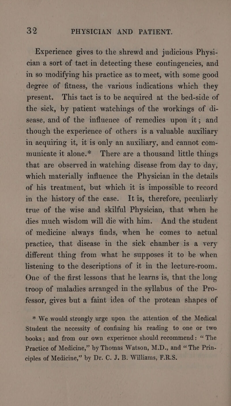 Experience gives to the shrewd and judicious Physi- cian a sort of tact in detecting these contingencies, and in so modifying his practice as to meet, with some good degree of fitness, the various indications which they present. This tact is to be acquired at the bed-side of the sick, by patient watchings of the workings of di- sease, and of the influence of remedies upon it; and though the experience of others is a valuable auxiliary in acquiring it, it is only an auxiliary, and cannot com- municate it alone.* There are a thousand little things that are observed in watching disease from day to day, which materially influence the Physician in the details of his treatment, but which it is impossible to record in the history of the case. It is, therefore, peculiarly true of the wise and skilful Physician, that when he dies much wisdom will die with him. And the student of medicine always finds, when he comes to actual practice, that disease in the sick chamber is a very different thing from what he supposes it to be when listening to the descriptions of it in the lecture-room. One of the first lessons that he learns is, that the long troop of maladies arranged in the syllabus of the Pro- fessor, gives but a faint idea of the protean shapes of * We would strongly urge upon the attention of the Medical Student the necessity of confining his reading to one or two books; and from our own experience should recommend: “ The Practice of Medicine,” by Thomas Watson, M.D., and “ The Prin- ciples of Medicine,” by Dr. C. J. B. Williams, F.R.S.