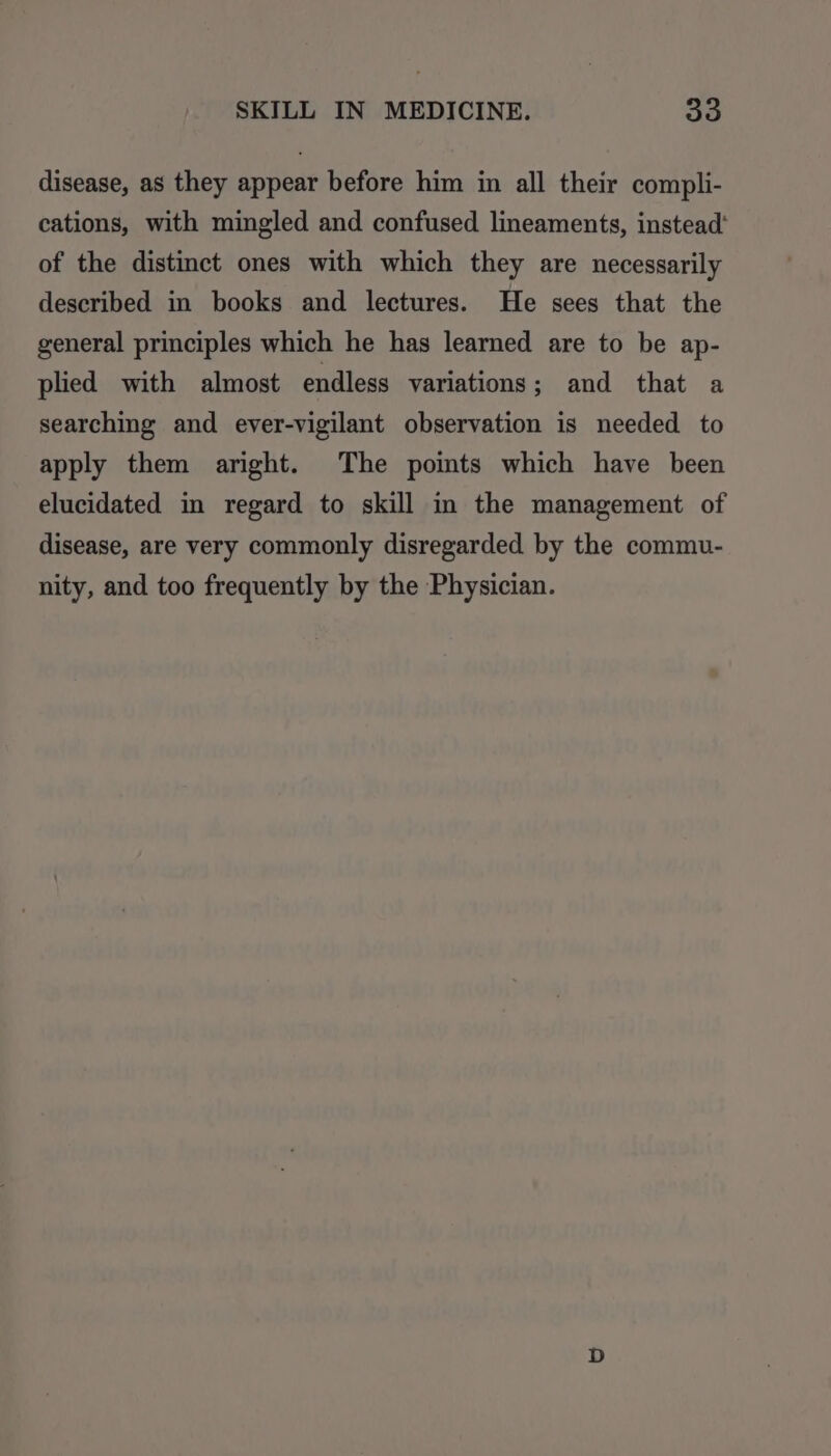 disease, as they appear before him in all their compli- cations, with mingled and confused lineaments, instead’ of the distinct ones with which they are necessarily described in books and lectures. He sees that the general principles which he has learned are to be ap- plied with almost endless variations; and that a searching and ever-vigilant observation is needed to apply them aright. The points which have been elucidated in regard to skill in the management of disease, are very commonly disregarded by the commu- nity, and too frequently by the Physician.