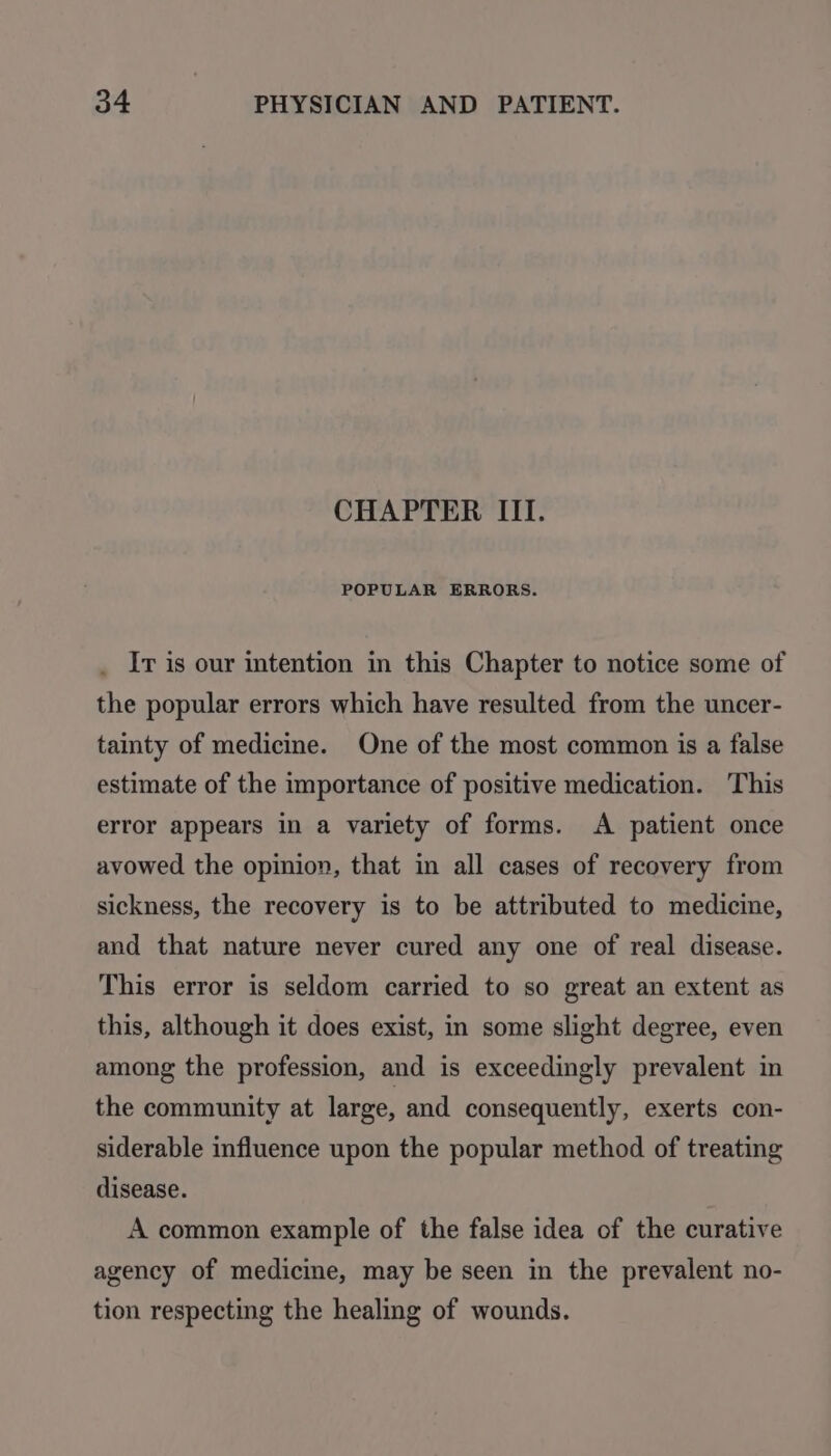 CHAPTER III. POPULAR ERRORS. Ir is our intention in this Chapter to notice some of the popular errors which have resulted from the uncer- tainty of medicine. One of the most common is a false estimate of the importance of positive medication. This error appears in a variety of forms. A patient once avowed the opinion, that in all cases of recovery from sickness, the recovery is to be attributed to medicine, and that nature never cured any one of real disease. This error is seldom carried to so great an extent as this, although it does exist, in some slight degree, even among the profession, and is exceedingly prevalent in the community at large, and consequently, exerts con- siderable influence upon the popular method of treating disease. A common example of the false idea of the curative agency of medicine, may be seen in the prevalent no- tion respecting the healing of wounds.