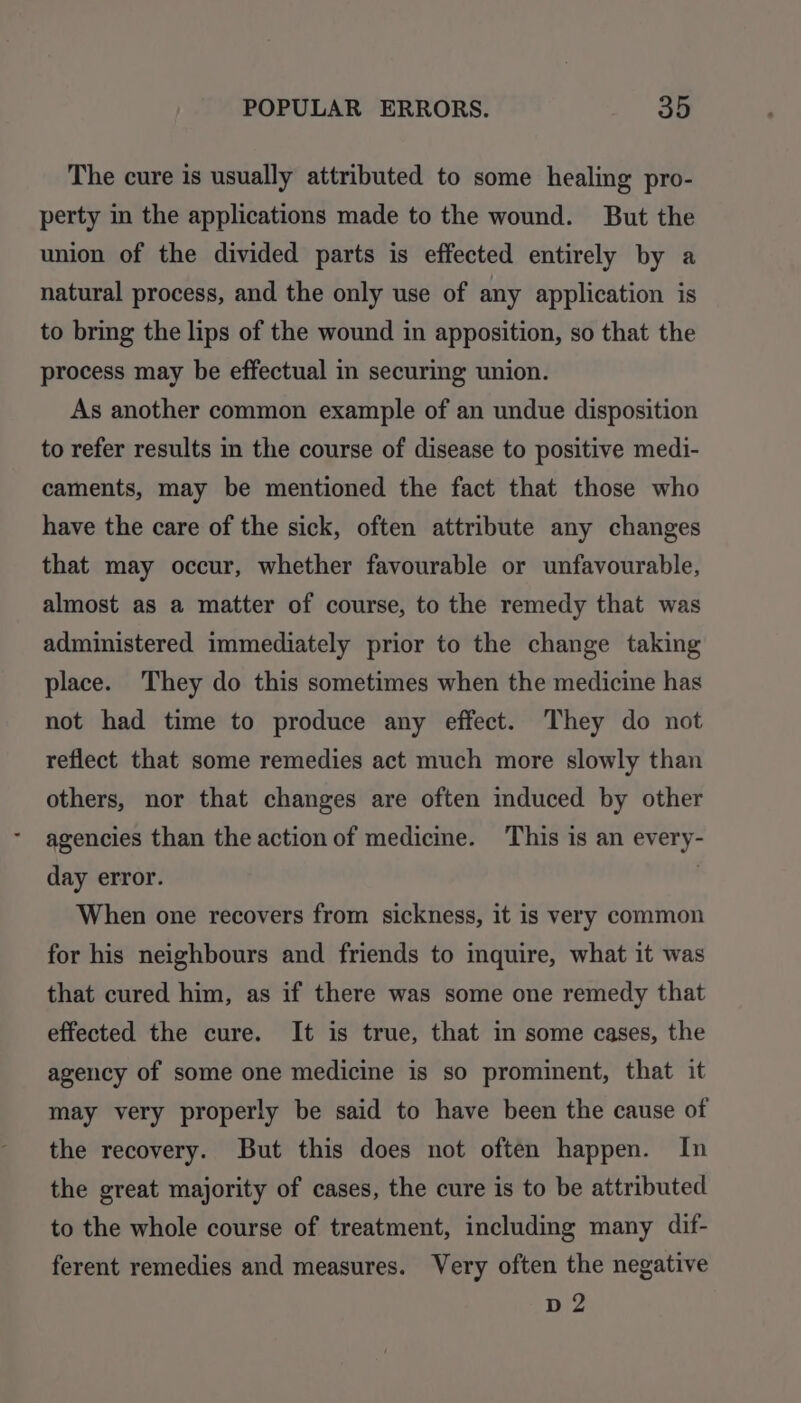 The cure is usually attributed to some healing pro- perty in the applications made to the wound. But the union of the divided parts is effected entirely by a natural process, and the only use of any application is to bring the lips of the wound in apposition, so that the process may be effectual in securing union. As another common example of an undue disposition to refer results in the course of disease to positive medi- caments, may be mentioned the fact that those who have the care of the sick, often attribute any changes that may occur, whether favourable or unfavourable, almost as a matter of course, to the remedy that was administered immediately prior to the change taking place. They do this sometimes when the medicine has not had time to produce any effect. They do not reflect that some remedies act much more slowly than others, nor that changes are often induced by other agencies than the action of medicine. This is an every- day error. | When one recovers from sickness, it is very common for his neighbours and friends to inquire, what it was that cured him, as if there was some one remedy that effected the cure. It is true, that in some cases, the agency of some one medicine is so prominent, that it may very properly be said to have been the cause of the recovery. But this does not often happen. In the great majority of cases, the cure is to be attributed to the whole course of treatment, including many dif- ferent remedies and measures. Very often the negative D2