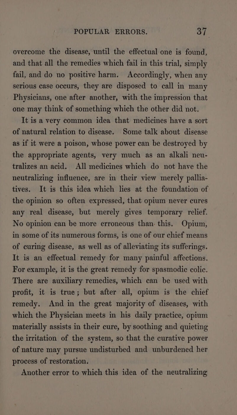 overcome the disease, until the effectual one is found, and that all the remedies which fail in this trial, simply fail, and do no positive harm. Accordingly, when any serious case occurs, they are disposed to call in many Physicians, one after another, with the impression that one may think of something which the other did not. It is a very common idea that medicines have a sort of natural relation to disease. Some talk about disease as if it were a poison, whose power can be destroyed by the appropriate agents, very much as an alkali neu- tralizes an acid. All medicines which do not have the neutralizing influence, are in their view merely pallia- tives. It is this idea which lies at the foundation of the opinion so often expressed, that opium never cures any real disease, but merely gives temporary relief. No opinion can be more erroneous than: this. Opium, in some of its numerous forms, is one of our chief means of curing disease, as well as of alleviating its sufferings. It is an effectual remedy for many painful affections. For example, it is the great remedy for spasmodic colic. There are auxiliary remedies, which can be used with profit, it is true; but after all, opium is the chief remedy. And in the great majority of diseases, with which the Physician meets in his daily practice, opium materially assists in their cure, by soothing and quieting the irritation of the system, so that the curative power of nature may pursue undisturbed and unburdened her process of restoration. Another error to which this idea of the neutralizing