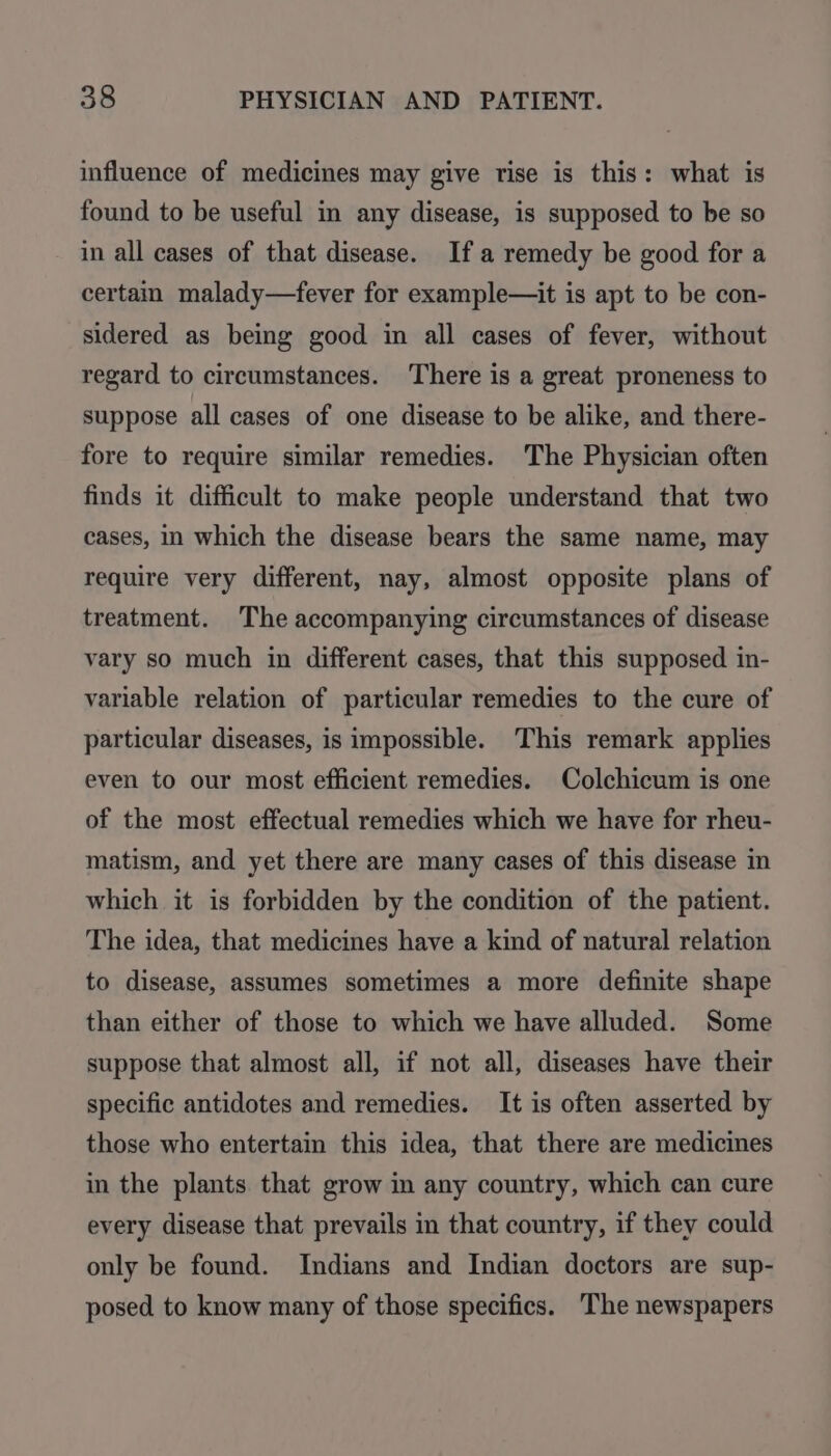 influence of medicines may give rise is this: what is found to be useful in any disease, is supposed to be so in all cases of that disease. Ifa remedy be good for a certain malady—fever for example—it is apt to be con- sidered as being good in all cases of fever, without regard to circumstances. There is a great proneness to suppose all cases of one disease to be alike, and there- fore to require similar remedies. The Physician often finds it difficult to make people understand that two cases, in which the disease bears the same name, may require very different, nay, almost opposite plans of treatment. The accompanying circumstances of disease vary so much in different cases, that this supposed in- variable relation of particular remedies to the cure of particular diseases, is impossible. This remark applies even to our most efficient remedies. Colchicum is one of the most effectual remedies which we have for rheu- matism, and yet there are many cases of this disease in which it is forbidden by the condition of the patient. The idea, that medicines have a kind of natural relation to disease, assumes sometimes a more definite shape than either of those to which we have alluded. Some suppose that almost all, if not all, diseases have their specific antidotes and remedies. It is often asserted by those who entertain this idea, that there are medicines in the plants that grow im any country, which can cure every disease that prevails in that country, if they could only be found. Indians and Indian doctors are sup- posed to know many of those specifics. The newspapers