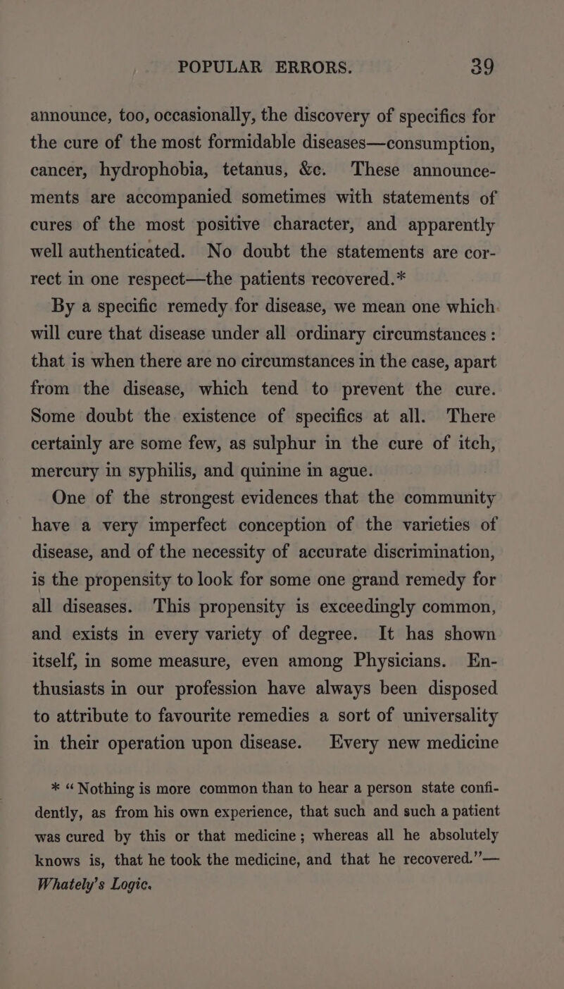announce, too, occasionally, the discovery of specifics for the cure of the most formidable diseases—consumption, cancer, hydrophobia, tetanus, &amp;c. These announce- ments are accompanied sometimes with statements of cures of the most positive character, and apparently well authenticated. No doubt the statements are cor- rect in one respect—the patients recovered.* By a specific remedy for disease, we mean one which. will cure that disease under all ordinary circumstances : that is when there are no circumstances in the case, apart from the disease, which tend to prevent the cure. Some doubt the existence of specifics at all. There certainly are some few, as sulphur in the cure of itch, mercury in syphilis, and quinine in ague. One of the strongest evidences that the community have a very imperfect conception of the varieties of disease, and of the necessity of accurate discrimination, is the propensity to look for some one grand remedy for all diseases. This propensity is exceedingly common, and exists in every variety of degree. It has shown itself, in some measure, even among Physicians. En- thusiasts in our profession have always been disposed to attribute to favourite remedies a sort of universality in their operation upon disease. Every new medicine * “Nothing is more common than to hear a person state confi- dently, as from his own experience, that such and such a patient was cured by this or that medicine; whereas all he absolutely knows is, that he took the medicine, and that he recovered.”— Whately’s Logic.