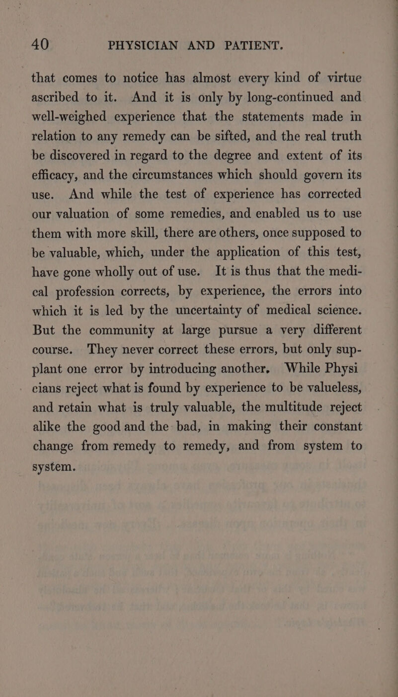 that comes to notice has almost every kind of virtue ascribed to it. And it is only by long-continued and well-weighed experience that the statements made in relation to any remedy can be sifted, and the real truth be discovered in regard to the degree and extent of its efficacy, and the circumstances which should govern its use. And while the test of experience has corrected our valuation of some remedies, and enabled us to use them with more skill, there are others, once supposed to be valuable, which, under the application of this test, have gone wholly out of use. It is thus that the medi- cal profession corrects, by experience, the errors into which it is led by the uncertainty of medical science. But the community at large pursue a very different course. They never correct these errors, but only sup- plant one error by introducing another, While Physi - cians reject what is found by experience to be valueless, and retain what is truly valuable, the multitude reject alike the good and the bad, in making their constant change from remedy to remedy, and from system to system.