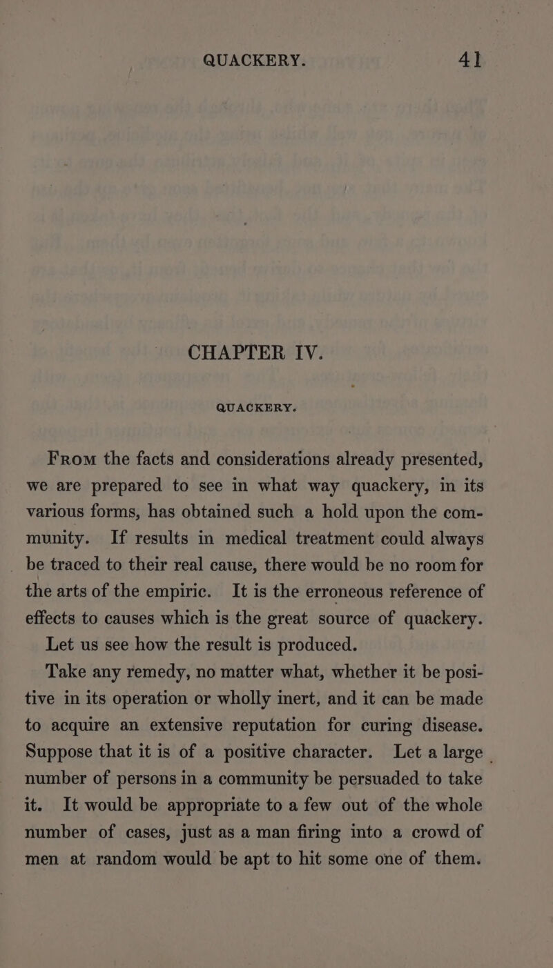 CHAPTER IV. QUACKERY. From the facts and considerations already presented, we are prepared to see in what way quackery, in its various forms, has obtained such a hold upon the com- munity. If results in medical treatment could always be traced to their real cause, there would be no room for the arts of the empiric. It is the erroneous reference of effects to causes which is the great source of quackery. Let us see how the result is produced. Take any remedy, no matter what, whether it be posi- tive in its operation or wholly mert, and it can be made to acquire an extensive reputation for curing disease. Suppose that it is of a positive character. Let a large | number of persons in a community be persuaded to take it. It would be appropriate to a few out of the whole number of cases, just as a man firmg into a crowd of men at random would be apt to hit some one of them.