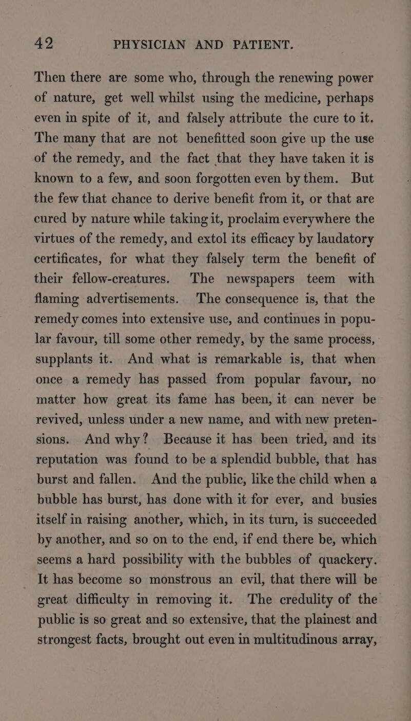 Then there are some who, through the renewing power of nature, get well whilst using the medicine, perhaps even in spite of it, and falsely attribute the cure to it. The many that are not benefitted soon give up the use of the remedy, and the fact that they have taken it is known to a few, and soon forgotten even bythem. But the few that chance to derive benefit from it, or that are cured by nature while taking it, proclaim everywhere the virtues of the remedy, and extol its efficacy by laudatory certificates, for what they falsely term the benefit of their fellow-creatures. The newspapers teem with flaming advertisements. The consequence is, that the remedy comes into extensive use, and continues in popu- lar favour, till some other remedy, by the same process, supplants it. And what is remarkable is, that when once a remedy has passed from popular favour, no matter how great its fame has been, it can never be revived, unless under a new name, and with new preten- sions. And why? Because it has been tried, and its reputation was found to be a splendid bubble, that has burst and fallen. And the public, like the child when a bubble has burst, has done with it for ever, and busies itself in raising another, which, in its turn, is succeeded by another, and so on to the end, if end there be, which seems a hard possibility with the bubbles of quackery. It has become so monstrous an evil, that there will be great difficulty in removing it. The credulity of the public is so great and so extensive, that the plainest and strongest facts, brought out even in multitudinous array,