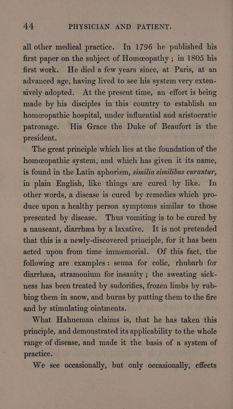 all other medical practice. In 1796 he published his first paper on the subject of Homeopathy ; in 1805 his first work. He died a few years since, at Paris, at an advanced age, having lived to see his system very exten- sively adopted. At the present time, an effort is being made by his disciples in this country to establish an homeeopathic hospital, under influential and aristocratic patronage. His Grace the Duke of Beaufort is the _ president. The great principle which lies at the foundation of the homceopathic system, and which has given it its name, is found in the Latin aphorism, similia similibus curantur, in plain English, like things are cured by like. In other words, a disease is cured by remedies which pro- duce upon a healthy person symptoms similar to those presented by disease. Thus vomiting is to be cured by a nauseant, diarrheea by a laxative. It is not pretended that this is a newly-discovered principle, for it has been acted upon from time immemorial. Of this fact, the following are examples: senna for colic, rhubarb for diarrheea, stramonium for insanity ; the sweating sick- ness has been treated by sudorifics, frozen limbs by rub- bing them in snow, and burns by putting them to the fire and by stimulating ointments. What Hahneman claims is, that he has taken this principle, and demonstrated its applicability to the whole range of disease, and made it the basis of a system of practice. We see occasionally, but only occasionally, effects