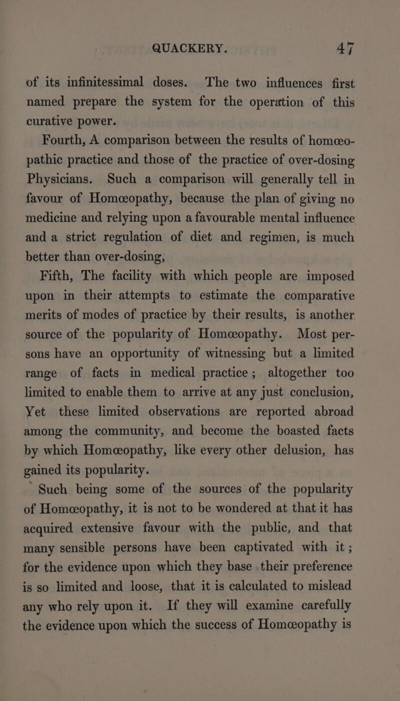 of its infinitessimal doses. The two influences first named prepare the system for the operation of this curative power. Fourth, A comparison between the results of homceo- pathic practice and those of the practice of over-dosing Physicians. Such a comparison will generally tell in favour of Homceopathy, because the plan of giving no medicine and relying upon a favourable mental influence and a strict regulation of diet and regimen, is much better than over-dosing, Fifth, The facility with which people are imposed upon in their attempts to estimate the comparative merits of modes of practice by their results, is another source of the popularity of Homceopathy. Most per- sons have an opportunity of witnessing but a limited range of facts in medical practice; altogether too limited to enable them to arrive at any just conclusion, Yet these limited observations are reported abroad among the community, and become the boasted facts by which Homeeopathy, like every other delusion, has gained its popularity. ‘ Such being some of the sources of the popularity of Homeopathy, it is not to be wondered at that it has acquired extensive favour with the public, and that many sensible persons have been captivated with it ; for the evidence upon which they base their preference is so limited and loose, that it is calculated to mislead any who rely upon it. If they will examine carefully the evidence upon which the success of Homceopathy is