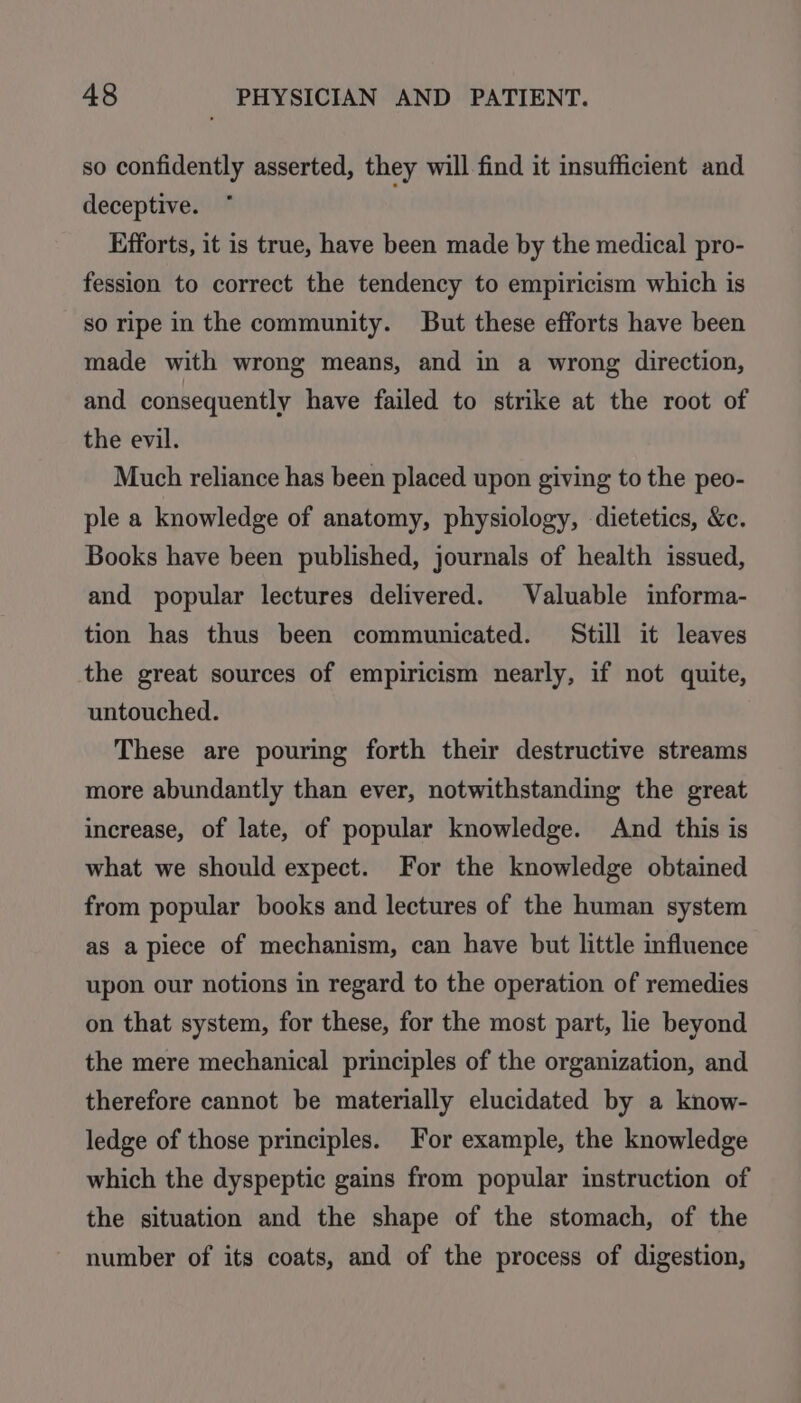 so confidently asserted, they will find it insufficient and deceptive. Efforts, it is true, have been made by the medical pro- fession to correct the tendency to empiricism which is so ripe in the community. But these efforts have been made with wrong means, and in a wrong direction, and consequently have failed to strike at the root of the evil. Much reliance has been placed upon giving to the peo- ple a knowledge of anatomy, physiology, dietetics, &c. Books have been published, journals of health issued, and popular lectures delivered. Valuable informa- tion has thus been communicated. Still it leaves the great sources of empiricism nearly, if not quite, untouched. These are pouring forth their destructive streams more abundantly than ever, notwithstanding the great increase, of late, of popular knowledge. And this is what we should expect. For the knowledge obtained from popular books and lectures of the human system as apiece of mechanism, can have but little influence upon our notions in regard to the operation of remedies on that system, for these, for the most part, lie beyond the mere mechanical principles of the organization, and therefore cannot be materially elucidated by a know- ledge of those principles. For example, the knowledge which the dyspeptic gains from popular instruction of the situation and the shape of the stomach, of the number of its coats, and of the process of digestion,