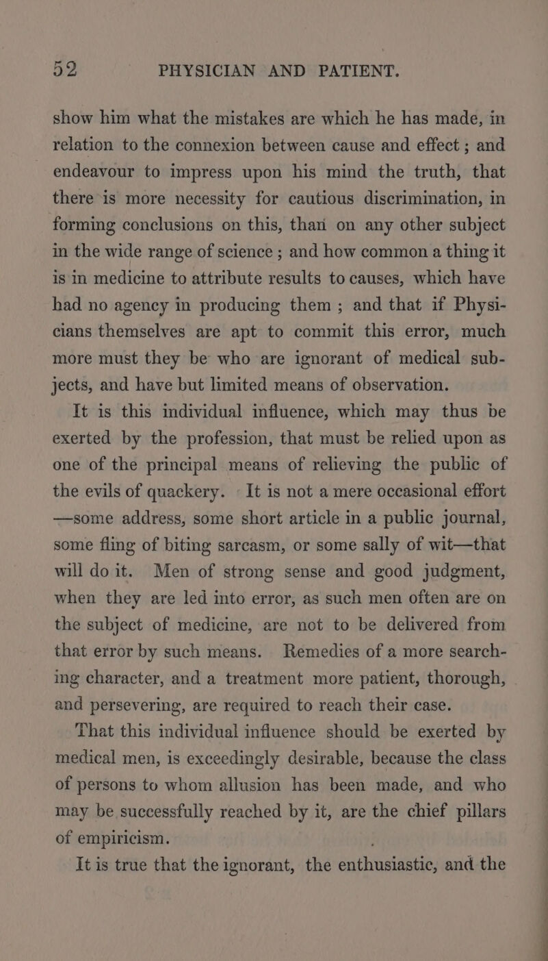 show him what the mistakes are which he has made, in relation to the connexion between cause and effect ; and endeavour to impress upon his mind the truth, that there is more necessity for cautious discrimination, in forming conclusions on this, than’ on any other subject in the wide range of science ; and how common a thing it is in medicine to attribute results to causes, which have had no agency in producing them ; and that if Physi- cians themselves are apt to commit this error, much more must they be who are ignorant of medical sub- jects, and have but limited means of observation. It is this individual influence, which may thus be exerted by the profession, that must be relied upon as one of the principal means of relieving the public of the evils of quackery. - It is not a mere occasional effort —some address, some short article in a public journal, some fling of biting sarcasm, or some sally of wit—that will do it. Men of strong sense and good judgment, when they are led into error, as such men often are on the subject of medicine, are not to be delivered from that error by such means. Remedies of a more search- ing character, and a treatment more patient, thorough, and persevering, are required to reach their case. That this individual influence should be exerted by medical men, is exceedingly desirable, because the class of persons to whom allusion has been made, and who may be successfully reached by it, are the chief pillars of empiricism. It is true that the ignorant, the enthusiastic, and the