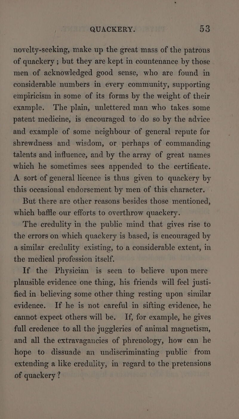 novelty-seeking, make up the great mass of the patrons of quackery ; but they are kept in countenance by those men of acknowledged good sense, who are found in considerable numbers in every community, supporting empiricism in some of its forms by the weight of their example. The plain, unlettered man who takes. some patent medicine, is encouraged to do so by the advice and example of some neighbour of general repute for shrewdness and wisdom, or perhaps of commanding talents and influence, and by the array of great names which he sometimes sees appended to the certificate. A sort of general licence is thus given to quackery by this occasional endorsement by men of this character. But there are other reasons besides those mentioned, which baffle our efforts to overthrow quackery. The credulity in the public mind that gives rise to the errors on which quackery is based, is encouraged by a similar credulity existing, to a considerable extent, in the medical profession itself. If the Physician is seen to believe upon mere plausible evidence one thing, his friends will feel justi- fied in believing some other thing resting upon similar evidence. If he is not careful in sifting evidence, he cannot expect others will be. If, for example, he gives full credence to all the juggleries of animal magnetism, and all the extravagancies of phrenology, how can he hope to dissuade an undiscriminating public from extending a like credulity, in regard to the pretensions of quackery ?
