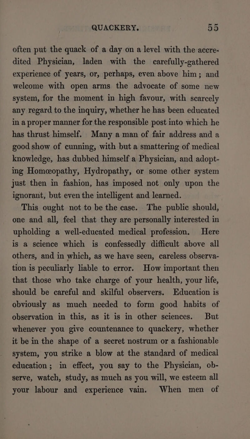 often put the quack of a day on a level with the accre- dited Physician, laden with the carefully-gathered experience of years, or, perhaps, even above him; and welcome with open arms the advocate of some new system, for the moment in high favour, with scarcely any regard to the inquiry, whether he has been educated in a proper manner for the responsible post into which he has thrust himself. Many a man of fair address and a good show of cunning, with but a smattering of medical knowledge, has dubbed himself a Physician, and adopt- ing Homeopathy, Hydropathy, or some other system just then in fashion, has imposed not only upon the ignorant, but even the intelligent and learned. This ought not to be the case. The public should, one and all, feel that they are personally interested in upholding a well-educated medical profession. Here is a science which is confessedly difficult above all others, and in which, as we have seen, careless observa- tion is peculiarly liable to error. How important then that those who take charge of your health, your life, should be careful and skilful observers. Education is obviously as much needed to form good habits of observation in this, as it is in other sciences. But whenever you give countenance to quackery, whether it be in the shape of a secret nostrum or a fashionable system, you strike a blow at the standard of medical education; in effect, you say to the Physician, ob- serve, watch, study, as much as you will, we esteem all your labour and experience vain. When men of