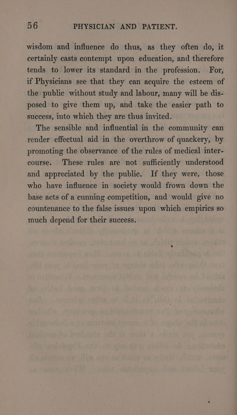 wisdom and influence do thus, as they often do, it certainly casts contempt upon education, and therefore tends to lower its standard in the profession. For, if Physicians see that they can acquire the esteem of the public without study and labour, many will be dis- posed to give them up, and take the easier path to success, into which they are thus invited. The sensible and influential m the community can render effectual aid in the overthrow of quackery, by promoting the observance of the rules of medical inter- course. These rules are not sufficiently understood and appreciated by the public. If they were, those who have influence in society would frown down the base acts of a cunning competition, and would give no countenance to the false issues upon which empirics so much depend for their success.