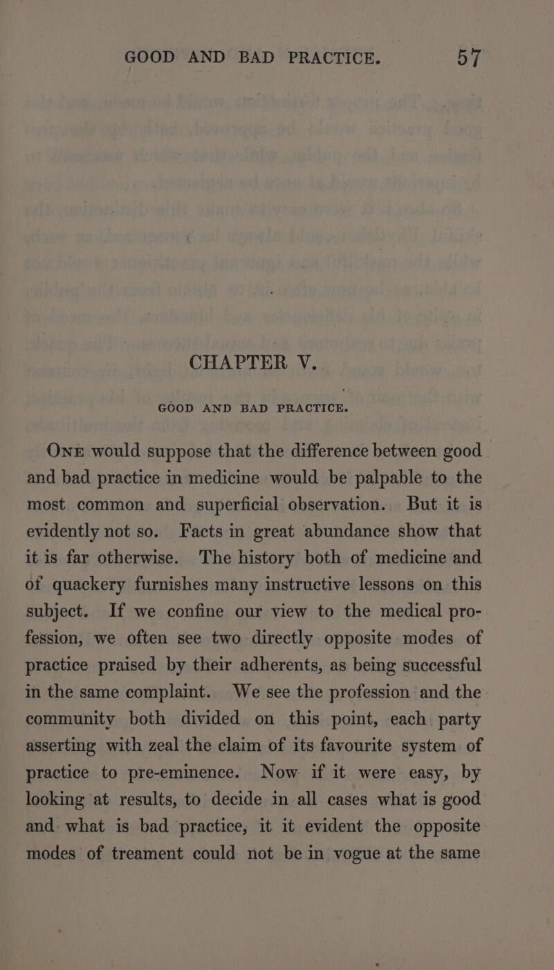 CHAPTER V. GOOD AND BAD PRACTICE. OnE would suppose that the difference between good and bad practice in medicine would be palpable to the most common and superficial observation. But it is evidently not so. Facts in great abundance show that it is far otherwise. The history both of medicine and of quackery furnishes many instructive lessons on this subject. If we confine our view to the medical pro- fession, we often see two directly opposite modes of practice praised by their adherents, as being successful in the same complaint. We see the profession and the community both divided on this point, each party asserting with zeal the claim of its favourite system of practice to pre-eminence. Now if it were easy, by looking ‘at results, to decide in all cases what is good and what is bad practice, it it evident the opposite modes of treament could not be in vogue at the same