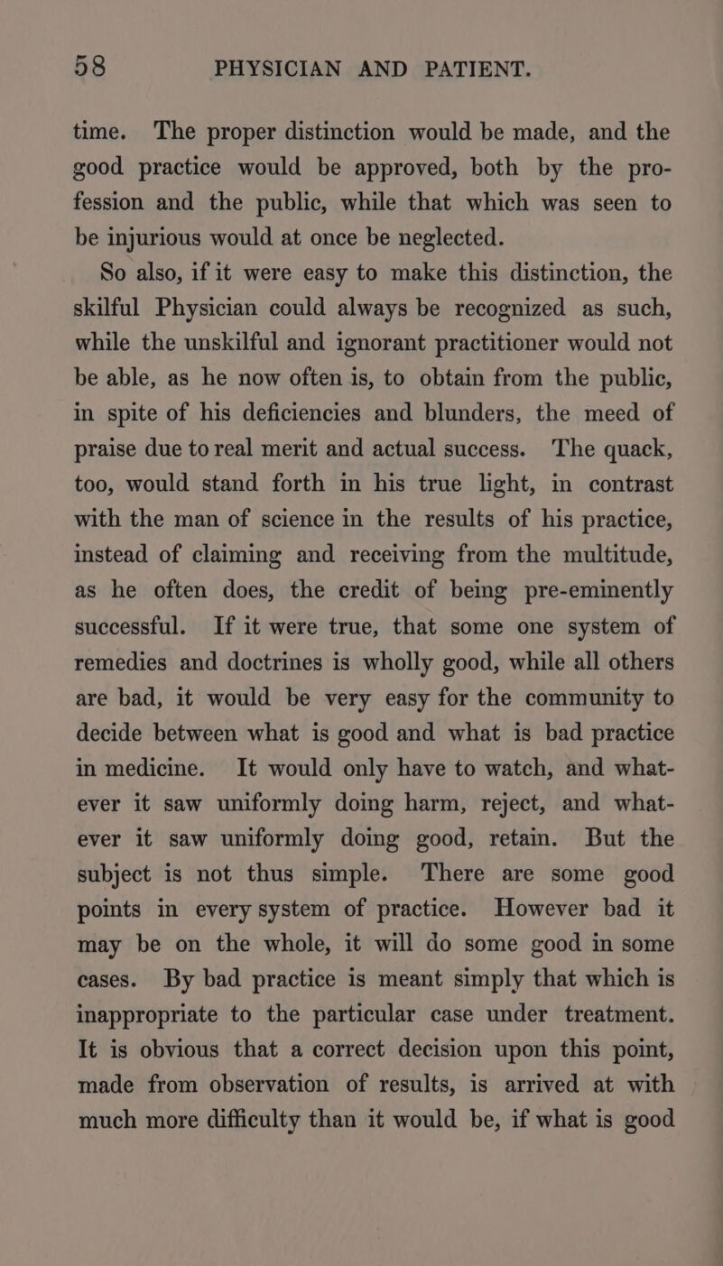 time. The proper distinction would be made, and the good practice would be approved, both by the pro- fession and the public, while that which was seen to be injurious would at once be neglected. So also, if it were easy to make this distinction, the skilful Physician could always be recognized as such, while the unskilful and ignorant practitioner would not be able, as he now often is, to obtain from the public, in spite of his deficiencies and blunders, the meed of praise due to real merit and actual success. The quack, too, would stand forth in his true light, in contrast with the man of science in the results of his practice, instead of claiming and receiving from the multitude, as he often does, the credit of being pre-eminently successful. If it were true, that some one system of remedies and doctrines is wholly good, while all others are bad, it would be very easy for the community to decide between what is good and what is bad practice in medicine. It would only have to watch, and what- ever it saw uniformly doing harm, reject, and what- ever it saw uniformly domg good, retain. But the subject is not thus simple. There are some good points in every system of practice. However bad it may be on the whole, it will do some good in some cases. By bad practice is meant simply that which is inappropriate to the particular case under treatment. It is obvious that a correct decision upon this point, made from observation of results, is arrived at with much more difficulty than it would be, if what is good