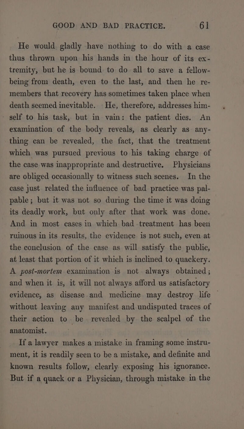 He would gladly have nothing to do with a case thus thrown upon his hands in the hour of its ex- tremity, but he is bound to do all to save a fellow- being from death, even to the last, and then he re- members that recovery has sometimes taken place when death seemed inevitable. He, therefore, addresses him- self to his task, but in vain: the patient dies. An examination of the body reveals, as clearly as any- thing can be revealed, the fact, that the treatment which was pursued previous to his taking charge of the case was inappropriate and destructive. Physicians are obliged occasionally te witness such scenes. In the case just. related the influence of bad practice was pal- pable; but it was not so during the time it was doing its deadly work, but only after that work was done. And in most cases in which bad .treatment has been ruinous in its results, the evidence is not such, even at the conclusion of the case as will satisfy the public, at least that portion of it which is inclmed to quackery. A. post-mortem examination is not always obtained ; and when it is, it will not always afford us satisfactory evidence, as disease and medicine may destroy life without leaving any manifest and undisputed traces of their action to be revealed by the scalpel of the anatomist. If a lawyer makes a mistake in framing some instru- ment, it is readily seen to be a mistake, and definite and known results follow, clearly exposing his ignorance. But if a quack or a Physician, through mistake in the