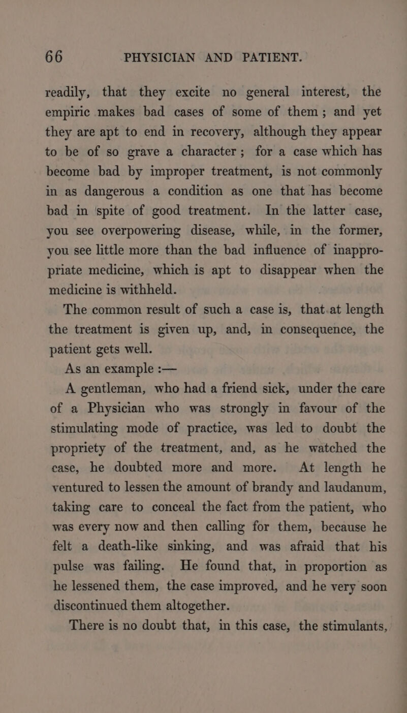readily, that they excite no general interest, the empiric makes bad cases of some of them; and yet they are apt to end in recovery, although they appear to be of so grave a character; for a case which has become bad by improper treatment, is not commonly in as dangerous a condition as one that has become bad in ‘spite of good treatment. In the latter case, you see overpowering disease, while, in the former, you see little more than the bad influence of inappro- priate medicine, which is apt to disappear when the medicine is withheld. The common result of such a case is, that.at length the treatment is given up, and, in consequence, the patient gets well. As an example :— A gentleman, who had a friend sick, under the care of a Physician who was strongly in favour of the stimulating mode of practice, was led to doubt the propriety of the treatment, and, as he watched the ease, he doubted more and more. At length he ventured to lessen the amount of brandy and laudanum, taking care to conceal the fact from the patient, who was every now and then calling for them, because he felt a death-like sinking, and was afraid that his pulse was failing. He found that, in proportion as he lessened them, the case improved, and he very soon discontinued them altogether. There is no doubt that, in this case, the stimulants,