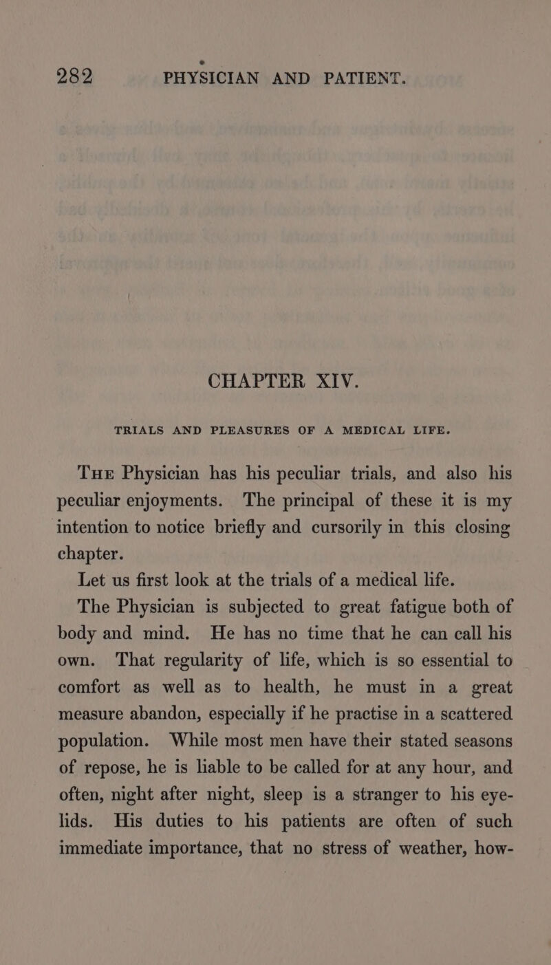 CHAPTER XIV. TRIALS AND PLEASURES OF A MEDICAL LIFE. Tue Physician has his peculiar trials, and also his peculiar enjoyments. The principal of these it is my intention to notice briefly and cursorily in this closing chapter. Let us first look at the trials of a medical life. The Physician is subjected to great fatigue both of body and mind. He has no time that he can call his own. That regularity of life, which is so essential to comfort as well as to health, he must in a great measure abandon, especially if he practise in a scattered population. While most men have their stated seasons of repose, he is liable to be called for at any hour, and often, night after night, sleep is a stranger to his eye- lids. His duties to his patients are often of such immediate importance, that no stress of weather, how-
