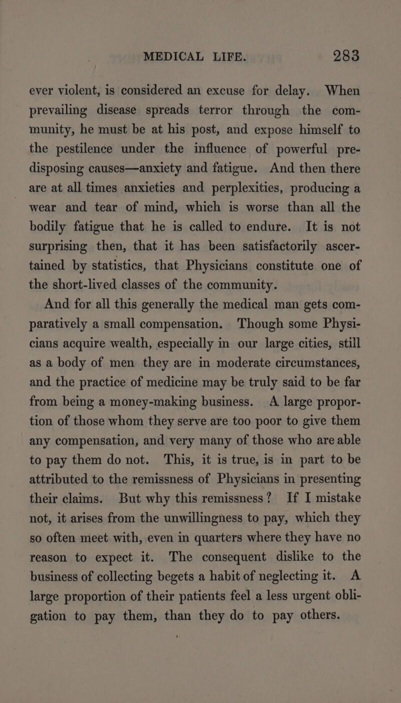 ever violent, is considered an excuse for delay. When prevailing disease spreads terror through the com- munity, he must be at his post, and expose himself to the pestilence under the influence of powerful pre- disposing causes—anxiety and fatigue. And then there are at all times anxieties and perplexities, producing a wear and tear of mind, which is worse than all the bodily fatigue that he is called to endure. It is not surprising then, that it has been satisfactorily ascer- tained by statistics, that Physicians constitute one of the short-lived classes of the community. And for all this generally the medical man gets com- paratively a small compensation. Though some Physi- cians acquire wealth, especially in our large cities, still as a body of men they are in moderate circumstances, and the practice of medicine may be truly said to be far from being a money-making business. A large propor- tion of those whom they serve are too poor to give them any compensation, and very many of those who are able to pay them do not. This, it is true, is in part to be attributed to the remissness of Physicians in presenting their claims. But why this remissness? If I mistake not, it arises from the unwillingness to pay, which they so often meet with, even in quarters where they have no reason to expect it. The consequent dislike to the business of collecting begets a habit of neglecting it. A large proportion of their patients feel a less urgent obli- gation to pay them, than they do to pay others.