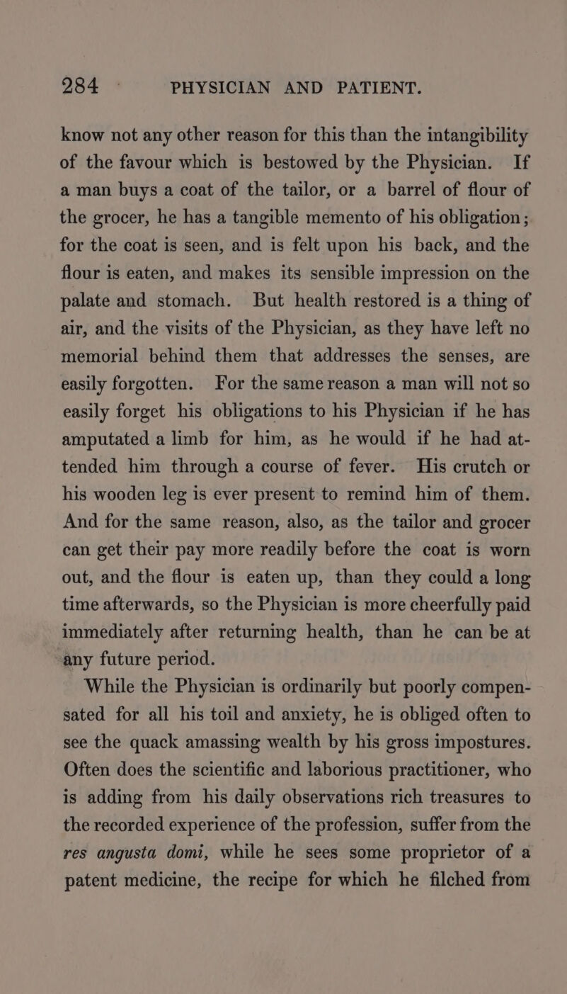 know not any other reason for this than the intangibility of the favour which is bestowed by the Physician. If a man buys a coat of the tailor, or a barrel of flour of the grocer, he has a tangible memento of his obligation ; for the coat is seen, and is felt upon his back, and the flour is eaten, and makes its sensible impression on the palate and stomach. But health restored is a thing of air, and the visits of the Physician, as they have left no memorial behind them that addresses the senses, are easily forgotten. For the same reason a man will not so easily forget his obligations to his Physician if he has amputated a limb for him, as he would if he had at- tended him through a course of fever. His crutch or his wooden leg is ever present to remind him of them. And for the same reason, also, as the tailor and grocer can get their pay more readily before the coat is worn out, and the flour is eaten up, than they could a long time afterwards, so the Physician is more cheerfully paid immediately after returning health, than he can be at any future period. While the Physician is ordinarily but poorly compen- sated for all his toil and anxiety, he is obliged often to see the quack amassing wealth by his gross impostures. Often does the scientific and laborious practitioner, who is adding from his daily observations rich treasures to the recorded experience of the profession, suffer from the res angusta domi, while he sees some proprietor of a patent medicine, the recipe for which he filched from