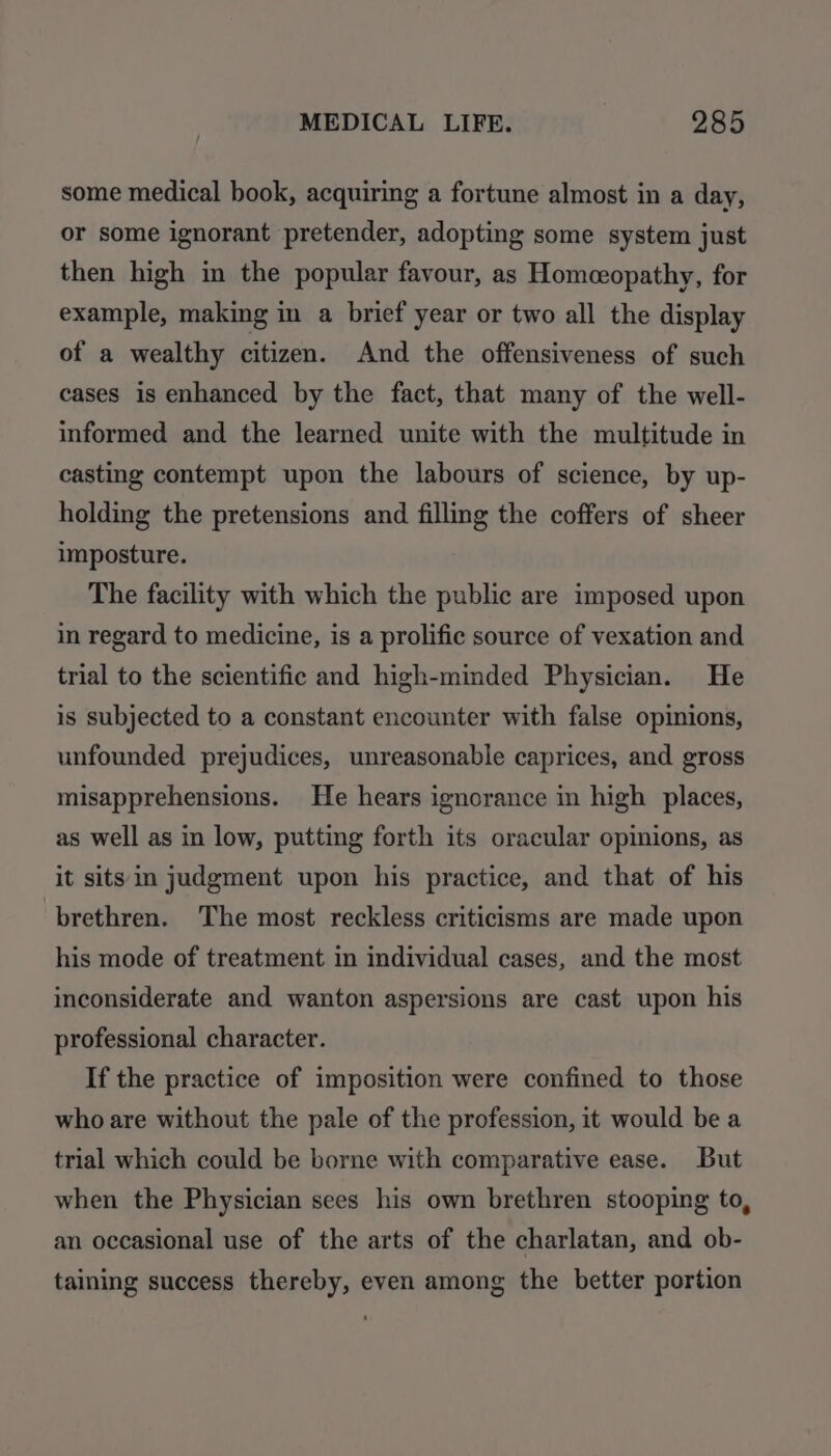some medical book, acquiring a fortune almost in a day, or some ignorant pretender, adopting some system just then high in the popular favour, as Homceopathy, for example, making in a brief year or two all the display of a wealthy citizen. And the offensiveness of such cases is enhanced by the fact, that many of the well- informed and the learned unite with the multitude in casting contempt upon the labours of science, by up- holding the pretensions and filling the coffers of sheer imposture. The facility with which the public are imposed upon in regard to medicine, is a prolific source of vexation and trial to the scientific and high-minded Physician. He is subjected to a constant encounter with false opinions, unfounded prejudices, unreasonable caprices, and gross misapprehensions. He hears ignorance in high places, as well as in low, putting forth its oracular opinions, as it sits in judgment upon his practice, and that of his brethren. The most reckless criticisms are made upon his mode of treatment in individual cases, and the most inconsiderate and wanton aspersions are cast upon his professional character. If the practice of imposition were confined to those who are without the pale of the profession, it would be a trial which could be borne with comparative ease. But when the Physician sees his own brethren stooping to, an occasional use of the arts of the charlatan, and ob- taining success thereby, even among the better portion