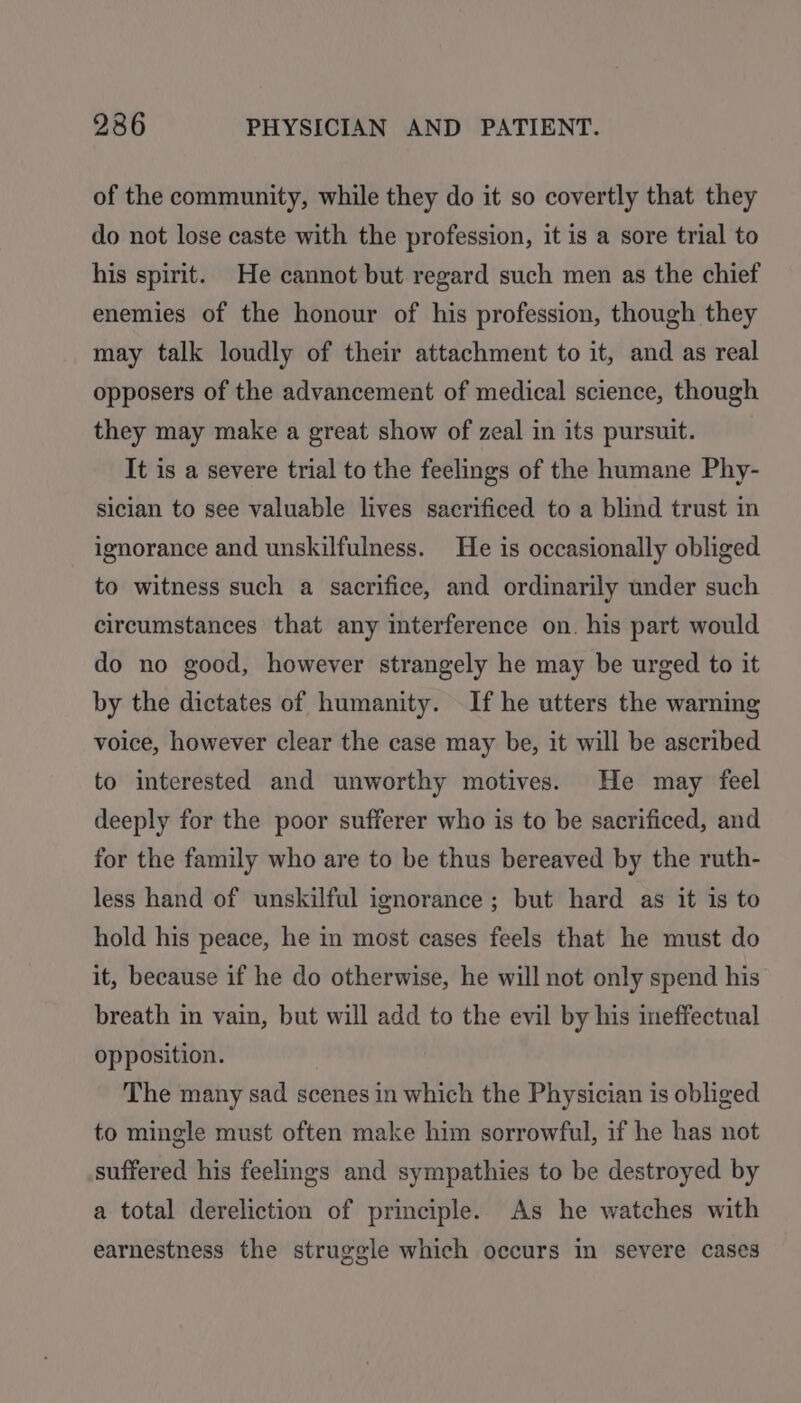 of the community, while they do it so covertly that they do not lose caste with the profession, it is a sore trial to his spirit. He cannot but regard such men as the chief enemies of the honour of his profession, though they may talk loudly of their attachment to it, and as real opposers of the advancement of medical science, though they may make a great show of zeal in its pursuit. It is a severe trial to the feelings of the humane Phy- sician to see valuable lives sacrificed to a blind trust in ignorance and unskilfulness. He is occasionally obliged to witness such a sacrifice, and ordinarily under such circumstances that any interference on. his part would do no good, however strangely he may be urged to it by the dictates of humanity. If he utters the warning voice, however clear the case may be, it will be ascribed to interested and unworthy motives. He may feel deeply for the poor sufferer who is to be sacrificed, and for the family who are to be thus bereaved by the ruth- less hand of unskilful ignorance ; but hard as it is to hold his peace, he in most cases feels that he must do it, because if he do otherwise, he will not only spend his breath in vain, but will add to the evil by his ineffectual opposition. The many sad scenes in which the Physician is obliged to mingle must often make him sorrowful, if he has not suffered his feelings and sympathies to be destroyed by a total dereliction of principle. As he watches with earnestness the struggle which occurs in severe cases