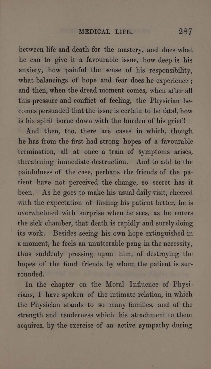 between life and death for the mastery, and does what he can to give it a favourable issue, how deep is his anxiety, how painful the sense of his responsibility, what balancings of hope and fear does he experience ; and then, when the dread moment comes, when after all this pressure and conflict of feeling, the Physician be- comes persuaded that the issue is certain to be fatal, how is his spirit borne down with the burden of his grief! And then, too, there are cases in which, though he has from the first had strong hopes of a favourable _ termination, all at once a train of symptoms arises, threatening immediate destruction. And to add to the painfulness of the case, perhaps the friends of the pa-_ tient have not perceived the change, so secret has it been. As he goes to make his usual daily visit, cheered with the expectation of finding his patient better, he is overwhelmed with surprise when he sees, as he enters the sick chamber, that death is rapidly and surely doing its work. Besides seeing his own hope extinguished in amoment, he feels an unutterable pang in the necessity, thus suddenly pressing upon him, of destroying the hopes of the fond friends by whom the patient is sur- rounded. In the chapter on the Moral Influence of Physi- cians, I have spoken of the intimate relation, in which the Physician stands to so many families, and of the strength and tenderness which his attachment to them acquires, by the exercise of an active sympathy during