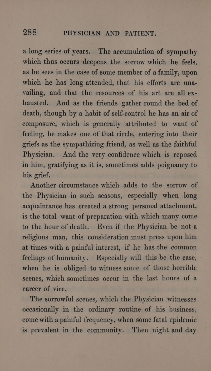 a long series of years. The accumulation of sympathy which thus occurs deepens the sorrow which he feels, as he sees in the case of some member of a family, upon which he has long attended, that his efforts are una- vailing, and that the resources of his art are all ex- hausted. And as the friends gather round the bed of death, though by a habit of self-control he has an air of composure, which is generally attributed to want of feeling, he makes one of that circle, entering into their griefs as the sympathizing friend, as well as the faithful Physician. And the very confidence which is reposed in him, gratifying as it is, sometimes adds poignancy to his grief. Another circumstance which adds to the sorrow of the Physician in such seasons, especially when long acquaintance has created a strong personal attachment, is the total want of preparation with which many come to the hour of death. Even if the Physician be not a religious man, this consideration must press upon him at times with a painful interest, if he has the common feelings of humanity. Especially will this be the case, when he is obliged to witness some of those horrible scenes, which sometimes occur in the last hours of a eareer of vice. The sorrowful scenes, which the Physician witnesses occasionally in the ordinary routine of his business, come with a painful frequency, when some fatal epidemic is prevalent in the community. Then night and day
