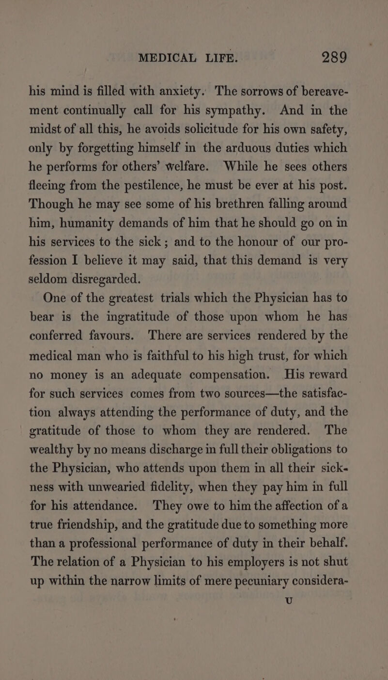 his mind is filled with anxiety. The sorrows of bereave- ment continually call for his sympathy. And in the midst of all this, he avoids solicitude for his own safety, only by forgetting himself in the arduous duties which he performs for others’ welfare. While he sees others fleeing from the pestilence, he must be ever at his post. Though he may see some of his brethren falling around him, humanity demands of him that he should go on in his services to the sick ; and to the honour of our pro- fession I believe it may said, that this demand is very seldom disregarded. One of the greatest trials which the Physician has to bear is the ingratitude of those upon whom he has conferred favours. There are services rendered by the medical man who is faithful to his high trust, for which no money is an adequate compensation. His reward for such services comes from two sources—the satisfac- tion always attending the performance of duty, and the gratitude of those to whom they are rendered. The wealthy by no means discharge in full their obligations to the Physician, who attends upon them in all their sick- ness with unwearied fidelity, when they pay him in full for his attendance. They owe to him the affection of a true friendship, and the gratitude due to something more than a professional performance of duty in their behalf. The relation of a Physician to his employers is not shut up within the narrow limits of mere pecuniary considera- U