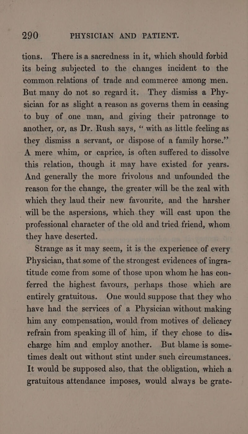 tions. There isa sacredness in it, which should forbid its being subjected to the changes incident to the common relations of trade and commerce among men. But many do not so regard it. They dismiss a Phy- sician for as slight a reason as governs them in ceasing to buy of one man, and giving their patronage to another, or, as Dr. Rush says, “ with as little feeling as they dismiss a servant, or dispose of a family horse.” A mere whim, or caprice, is often suffered to dissolve this relation, though it may have existed for years. And generally the more frivolous and unfounded the reason for the change, the greater will be the zeal with which they laud their new favourite, and the harsher will be the aspersions, which.they will cast upon the professional character of the old and tried friend, whom they have deserted. Strange as it may seem, it is the experience of every Physician, that some of the strongest evidences of ingra- titude come from some of those upon whom he has con- ferred the highest favours, perhaps those which are entirely gratuitous. One would suppose that they who have had the services of a Physician without making him any compensation, would from motives of delicacy refrain from speaking ill of him, if they chose to dise charge him and employ another. But blame is some- times dealt out without stint under such circumstances. It would be supposed also, that the obligation, which a gratuitous attendance imposes, would always be grate-