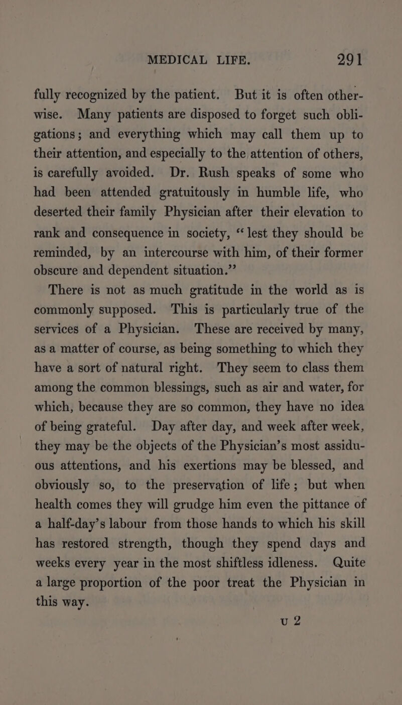 fully recognized by the patient. But it is often other- wise. Many patients are disposed to forget such obli- gations; and everything which may call them up to their attention, and especially to the attention of others, is carefully avoided. Dr. Rush speaks of some who had been attended gratuitously in humble life, who deserted their family Physician after their elevation to rank and consequence in society, “lest they should be reminded, by an intercourse with him, of their former obscure and dependent situation.” There is not as much gratitude in the world as is commonly supposed. This is particularly true of the services of a Physician. These are received by many, as a matter of course, as being something to which they have a sort of natural right. They seem to class them among the common blessings, such as air and water, for which, because they are so common, they have no idea of being grateful. Day after day, and week after week, they may be the objects of the Physician’s most assidu- ous attentions, and his exertions may be blessed, and obviously so, to the preservation of life; but when health comes they will grudge him even the pittance of a half-day’s labour from those hands to which his skill has restored strength, though they spend days and weeks every year in the most shiftless idleness. Quite a large proportion of the poor treat the Physician in this way. u2