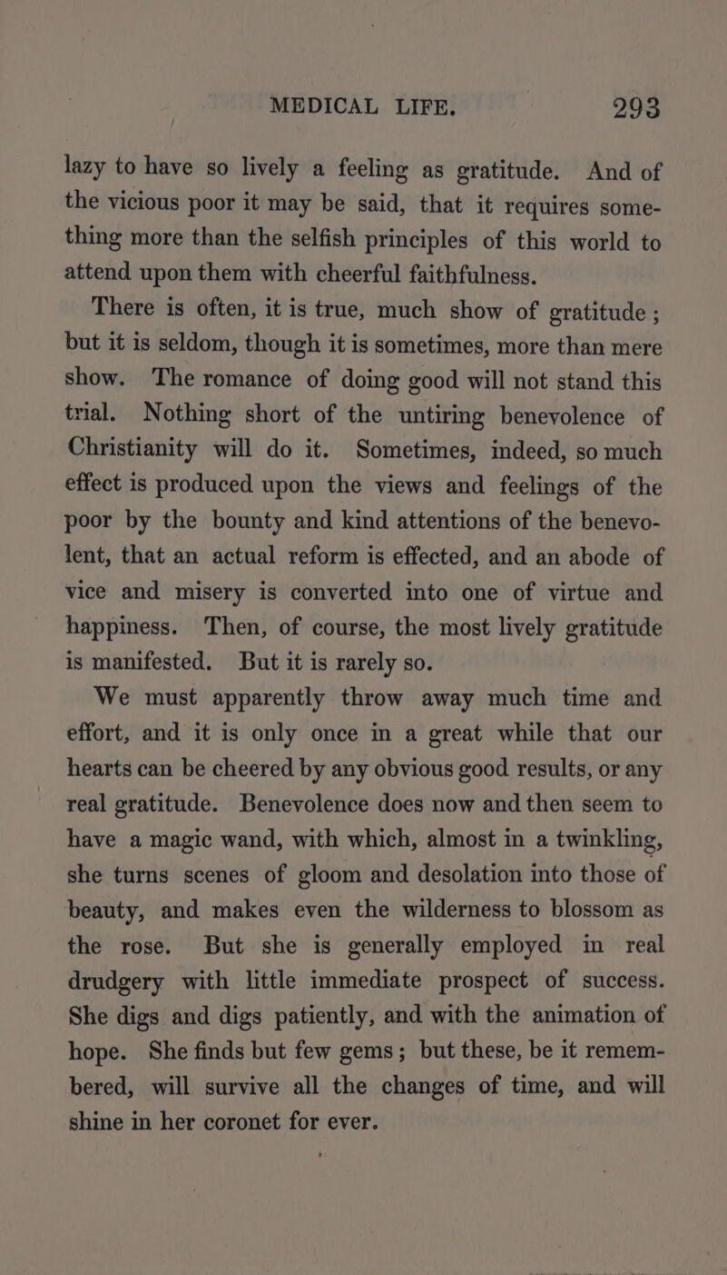 lazy to have so lively a feeling as gratitude. And of the vicious poor it may be said, that it requires some- thing more than the selfish principles of this world to attend upon them with cheerful faithfulness. There is often, it is true, much show of gratitude ; but it is seldom, though it is sometimes, more than mere show. The romance of doing good will not stand this trial. Nothing short of the untiring benevolence of Christianity will do it. Sometimes, indeed, so much effect is produced upon the views and feelings of the poor by the bounty and kind attentions of the benevo- lent, that an actual reform is effected, and an abode of vice and misery is converted into one of virtue and happiness. Then, of course, the most lively gratitude is manifested. But it is rarely so. We must apparently throw away much time and effort, and it is only once in a great while that our hearts can be cheered by any obvious good results, or any real gratitude. Benevolence does now and then seem to have a magic wand, with which, almost in a twinkling, she turns scenes of gloom and desolation into those of beauty, and makes even the wilderness to blossom as the rose. But she is generally employed in real drudgery with little immediate prospect of success. She digs and digs patiently, and with the animation of hope. She finds but few gems; but these, be it remem- bered, will survive all the changes of time, and will shine in her coronet for ever.