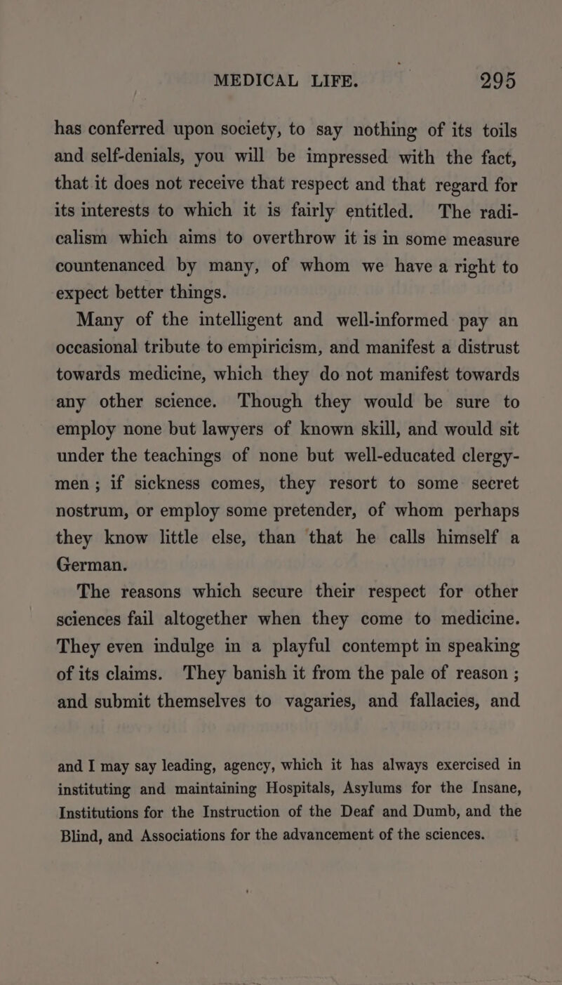 has conferred upon society, to say nothing of its toils and self-denials, you will be impressed with the fact, that it does not receive that respect and that regard for its interests to which it is fairly entitled. The radi- calism which aims to overthrow it is in some measure countenanced by many, of whom we have a right to expect better things. Many of the intelligent and well-informed pay an occasional tribute to empiricism, and manifest a distrust towards medicine, which they do not manifest towards any other science. Though they would be sure to employ none but lawyers of known skill, and would sit under the teachings of none but well-educated clergy- men ; if sickness comes, they resort to some secret nostrum, or employ some pretender, of whom perhaps they know little else, than that he calls himself a German. The reasons which secure their respect for other sciences fail altogether when they come to medicine. They even indulge in a playful contempt in speaking of its claims. They banish it from the pale of reason ; and submit themselves to vagaries, and fallacies, and and I may say leading, agency, which it has always exercised in instituting and maintaining Hospitals, Asylums for the Insane, Institutions for the Instruction of the Deaf and Dumb, and the Blind, and Associations for the advancement of the sciences.