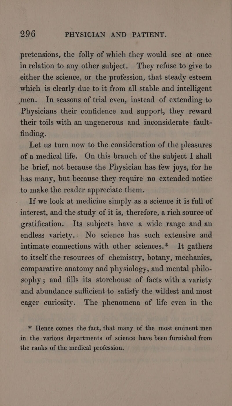 pretensions, the folly of which they would see at once in relation to any other subject. They refuse to give to either the science, or the profession, that steady esteem which is clearly due to it from all stable and intelligent men. In seasons of trial even, instead of extending to Physicians their confidence and support, they reward their toils with an ungenerous and inconsiderate fault- finding. Let us turn now to the consideration of the pleasures of a medical life. On this branch of the subject I shall be brief, not because the Physician has few joys, for he has many, but because they require no extended notice to make the reader appreciate them. If we look at medicine simply as a science it is full of interest, and the study of it is, therefore, a rich source of gratification. Its subjects have a wide range and an endless variety.. No science has such extensive and intimate connections with other sciences.* It gathers to itself the resources of chemistry, botany, mechanics, comparative anatomy and physiology, and mental philo- sophy; and fills its storehouse of facts with a variety and abundance sufficient to satisfy the wildest and most eager curiosity. The phenomena of life even in the * Hence comes the fact, that many of the most eminent men in the various departments of science have been furnished from the ranks of the medical profession.