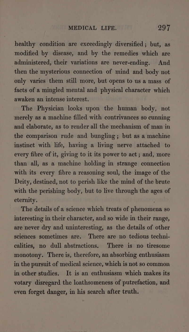 healthy condition are exceedingly diversified; but, as modified by disease, and by the remedies which are administered, their variations are never-ending. And then the mysterious connection of mind and body not only varies them still more, but opens to us a mass of facts of a mingled mental and physical character which awaken an intense interest. The Physician looks upon the human body, not merely as a machine filled with contrivances so cunning and elaborate, as to render all the mechanism of man in the comparison rude and bungling; but as a machine instinct with life, having a living nerve attached to every fibre of it, giving to it its power to act; and, more than all, as a machine holding in strange connection with its every fibre a reasoning soul, the image of the Deity, destined, not to perish like the mind of the brute with the perishing body, but to live through the ages of eternity. The details of a science which treats of phenomena so interesting in their character, and so wide in their range, are never dry and uninteresting, as the details of other sciences sometimes are. There are no tedious techni- calities, no dull abstractions. There is no tiresome monotony. There is, therefore, an absorbing enthusiasm in the pursuit of medical science, which is not so common in other studies. It is an enthusiasm which makes its votary disregard the loathsomeness of putrefaction, and even forget danger, in his search after truth.