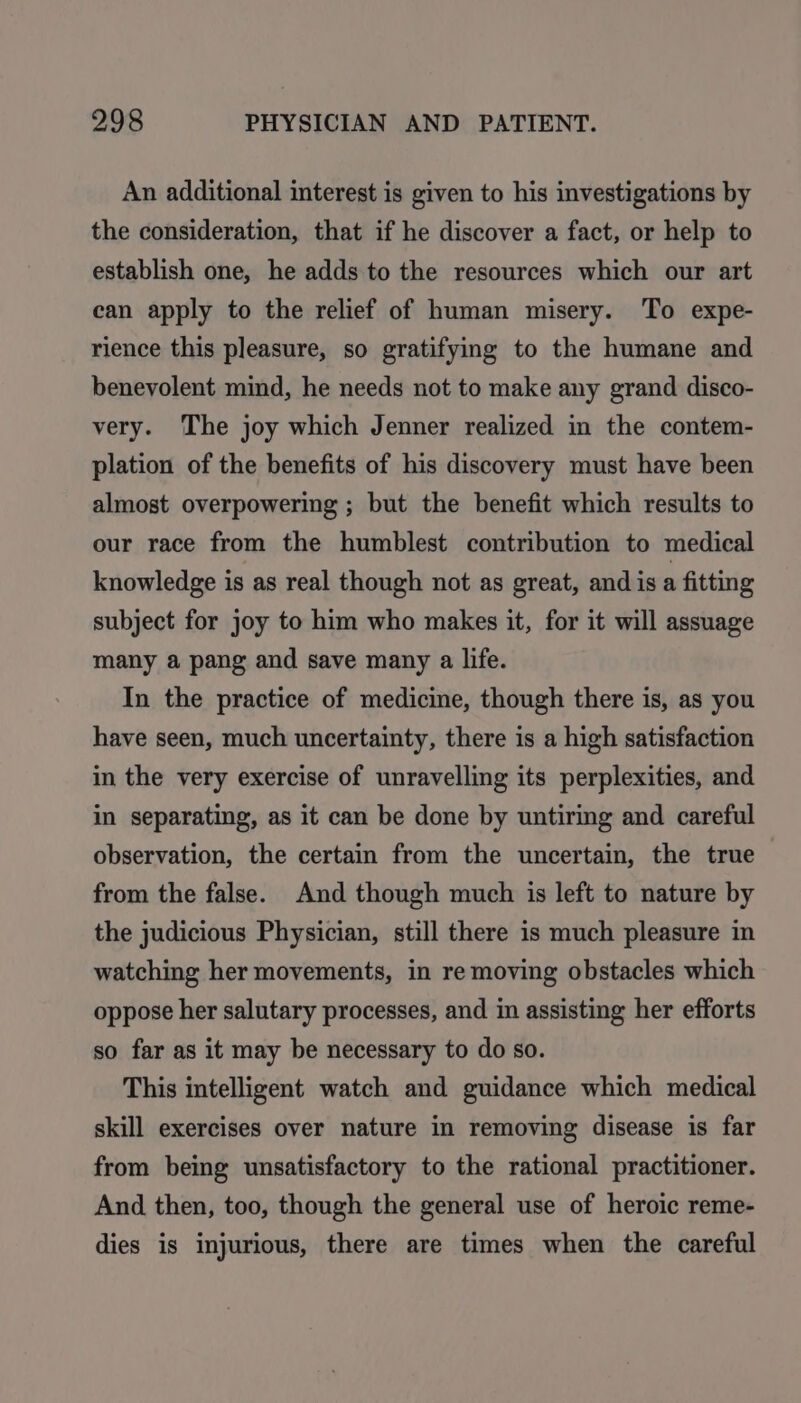An additional interest is given to his investigations by the consideration, that if he discover a fact, or help to establish one, he adds to the resources which our art ean apply to the relief of human misery. To expe- rience this pleasure, so gratifying to the humane and benevolent mind, he needs not to make any grand disco- very. The joy which Jenner realized in the contem- plation of the benefits of his discovery must have been almost overpowering ; but the benefit which results to our race from the humblest contribution to medical knowledge is as real though not as great, and is a fitting subject for joy to him who makes it, for it will assuage many a pang and save many a life. In the practice of medicine, though there is, as you have seen, much uncertainty, there is a high satisfaction in the very exercise of unravelling its perplexities, and in separating, as it can be done by untiring and careful observation, the certain from the uncertain, the true from the false. And though much is left to nature by the judicious Physician, still there is much pleasure in watching her movements, in re moving obstacles which oppose her salutary processes, and in assisting her efforts so far as it may be necessary to do so. This intelligent watch and guidance which medical skill exercises over nature in removing disease is far from being unsatisfactory to the rational practitioner. And then, too, though the general use of heroic reme- dies is injurious, there are times when the careful