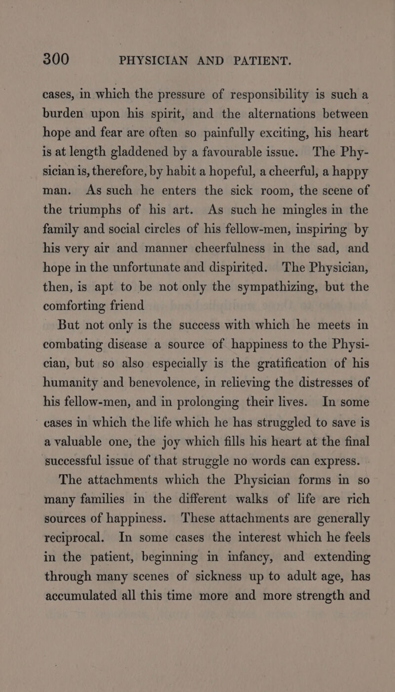 cases, in which the pressure of responsibility is such a burden upon his spirit, and the alternations between hope and fear are often so painfully exciting, his heart is at length gladdened by a favourable issue. The Phy- sician is, therefore, by habit a hopeful, a cheerful, a happy man. As such he enters the sick room, the scene of the triumphs of his art. As such he mingles in the family and social circles of his fellow-men, inspiring by his very air and manner cheerfulness in the sad, and hope in the unfortunate and dispirited. The Physician, then, is apt to be not only the sympathizing, but the comforting friend But not only is the success with which he meets in combating disease a source of happiness to the Physi- cian, but so also especially is the gratification of his humanity and benevolence, in relieving the distresses of his fellow-men, and in prolonging their lives. In some ~ cases in which the life which he has struggled to save is a valuable one, the joy which fills his heart at the final successful issue of that struggle no words can express. The attachments which the Physician forms in so many families in the different walks of life are rich sources of happiness. These attachments are generally reciprocal. In some cases the interest which he feels in the patient, beginning in infancy, and extending through many scenes of sickness up to adult age, has accumulated all this time more and more strength and