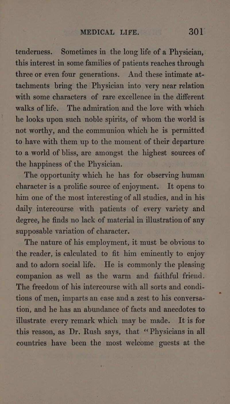 tenderness. Sometimes in the long life of a Physician, this interest in some families of patients reaches through three or even four generations. And these intimate at- tachments bring the Physician into very near relation with some characters of rare excellence in the different walks of life. The admiration and the love with which he looks upon such noble spirits, of whom the world is not worthy, and the communion which he is permitted to have with them up to the moment of their departure to a world of bliss, are amongst the highest sources of the happiness of the Physician. The opportunity which he has for aieeerind human character is a prolific source of enjoyment. It opens to him one of the most interesting of all studies, and in his daily intercourse with patients of every variety and degree, he finds no lack of material in illustration of any supposable variation of character. The nature of his employment, it must be obvious to the reader, is calculated to fit him eminently to enjoy and to adorn social life. He is commonly the pleasing companion as well as the warm and faithful friend. The freedom of his intercourse with all sorts and condi- tions of men, imparts an ease and a zest to his conversa- tion, and he has an abundance of facts and anecdotes to illustrate every remark which may be made. It is for this reason, as Dr. Rush says, that ‘Physicians in all countries have been the most welcome guests at the