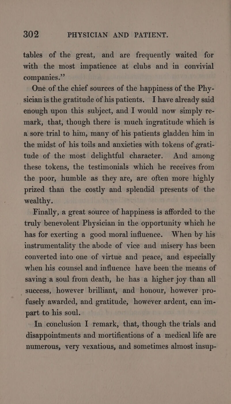 tables of the great, and are frequently waited for with the most impatience at clubs and in convivial companies.” One of the chief sources of the happiness of the Phy- sician is the gratitude of his patients. I have already said enough upon this subject, and I would now simply re- mark, that, though there is much ingratitude which is a sore trial to him, many of his patients gladden him in the midst of his toils and anxieties with tokens of grati- tude of the most delightful character. And among these tokens, the testimonials which he receives from the poor, humble as they are, are often more highly prized than the costly and splendid presents of the wealthy. Finally, a great source of happiness is afforded to the truly benevolent Physician in the opportunity which he has for exerting a good moral influence. When by his instrumentality the abode of vice and misery has been converted into one of virtue and peace, and especially when his counsel and influence have been the means of saving a soul from death, he has a higher joy than all success, however brilliant, and honour, however pro- fusely awarded, and gratitude, however ardent, can im- part to his soul. In conclusion I remark, that, though the trials and disappointments and mortifications of a medical life are numerous, very vexatious, and sometimes almost insup-