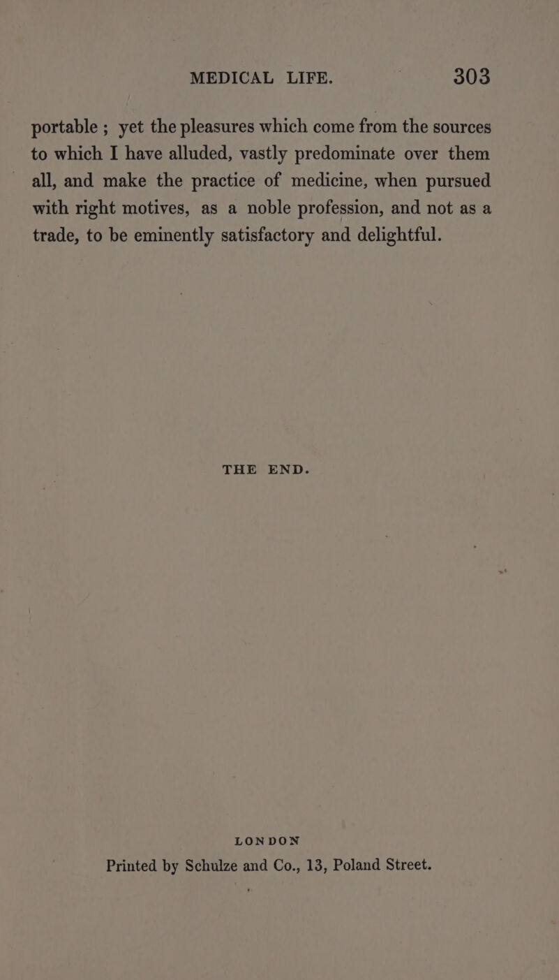 portable ; yet the pleasures which come from the sources to which I have alluded, vastly predominate over them all, and make the practice of medicine, when pursued with right motives, as a noble profession, and not as a trade, to be eminently satisfactory and delightful. THE END. LONDON Printed by Schulze and Co., 13, Poland Street.