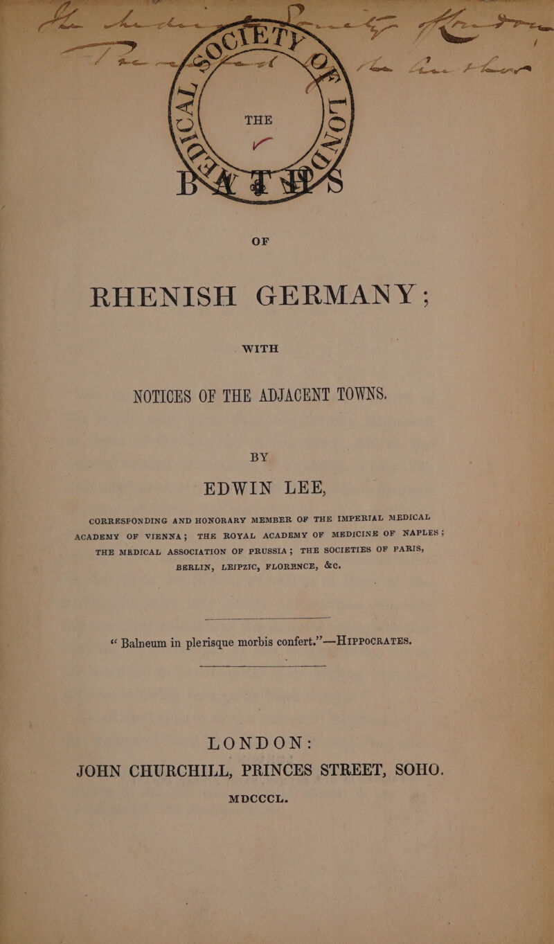 OF RHENISH GERMANY ; . WITH NOTICES OF THE ADJACENT TOWNS. BY EDWIN LEE, CORRESFONDING AND HONORARY MEMBER OF THE IMPERIAL MEDICAL ACADEMY OF VIENNA; THE ROYAL ACADEMY OF MEDICINE OF NAPLES; THE MEDICAL ASSOCIATION OF PRUSSIA; THE SOCIETIES OF PARIS, BERLIN, LEIPZIC, FLORENCE, &amp;c. “ Balneum in plerisque morbis confert.”—H1PPocRaTEs. LOND ON: JOHN CHURCHILL, PRINCES STREET, SOHO. MDCCCL. et rags a Pe.