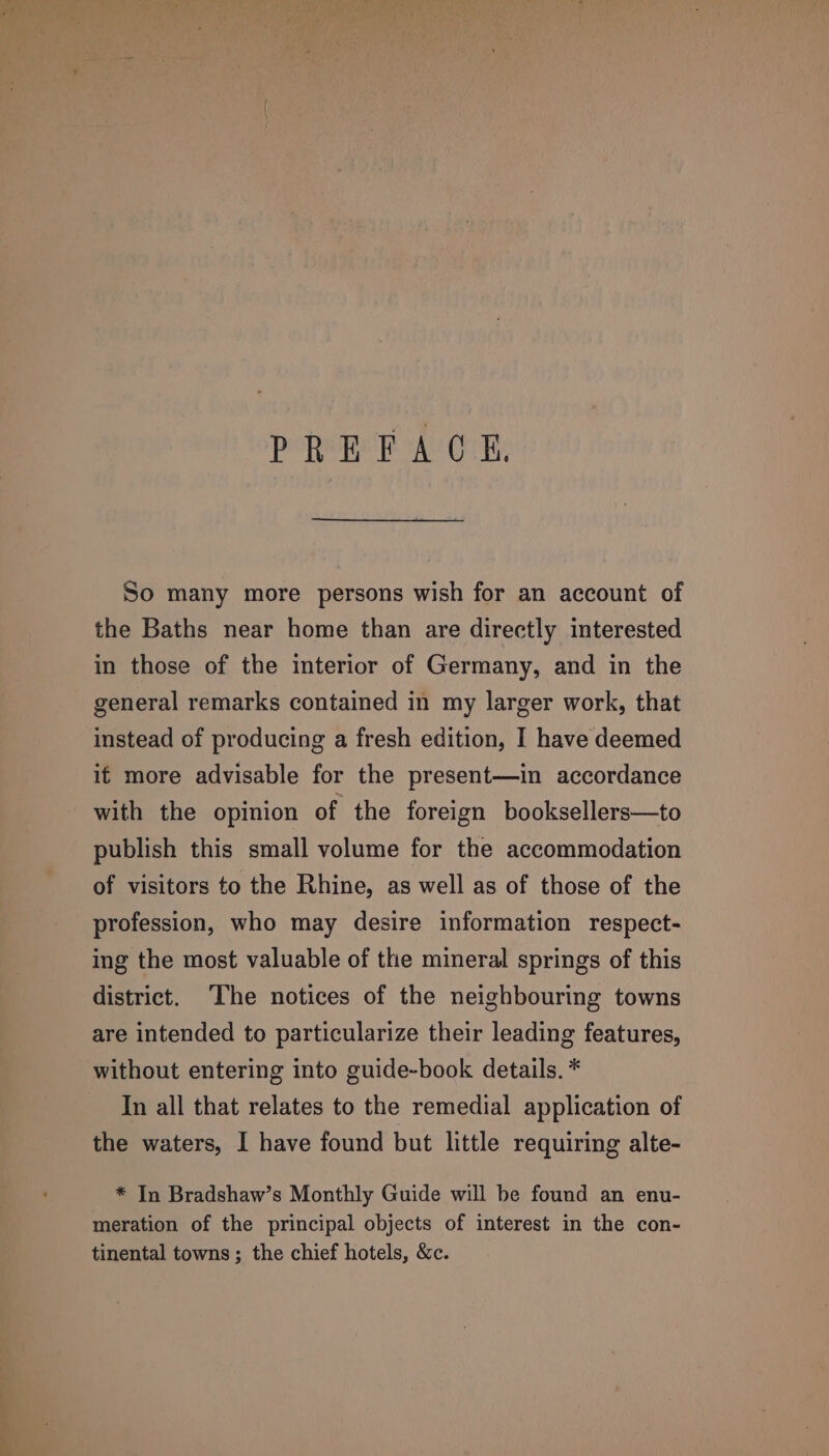 PREFACE. So many more persons wish for an account of the Baths near home than are directly interested in those of the interior of Germany, and in the general remarks contained in my larger work, that instead of producing a fresh edition, I have deemed if more advisable for the present—in accordance with the opinion of the foreign booksellers—to publish this small volume for the accommodation of visitors to the Rhine, as well as of those of the profession, who may desire information respect- ing the most valuable of the mineral springs of this district. The notices of the neighbouring towns are intended to particularize their leading features, without entering into guide-book details. * In all that relates to the remedial application of the waters, I have found but little requiring alte- * In Bradshaw’s Monthly Guide will be found an enu- meration of the principal objects of interest in the con- tinental towns ; the chief hotels, &amp;c.