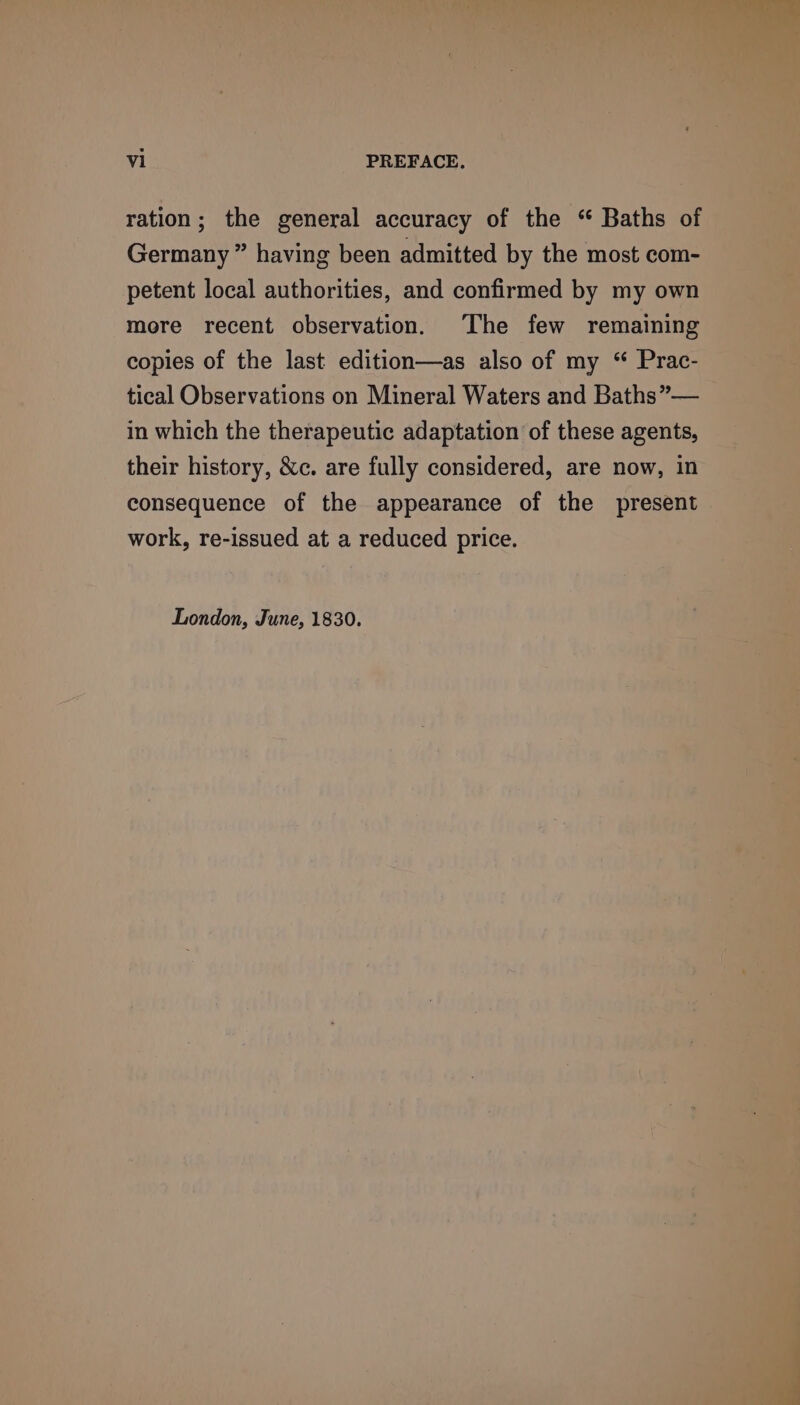ration; the general accuracy of the “ Baths of Germany ” having been admitted by the most com- petent local authorities, and confirmed by my own more recent observation. The few remaining copies of the last edition—as also of my “ Prac- tical Observations on Mineral Waters and Baths”— in which the therapeutic adaptation of these agents, their history, &c. are fully considered, are now, in consequence of the appearance of the present work, re-issued at a reduced price. London, June, 1830.