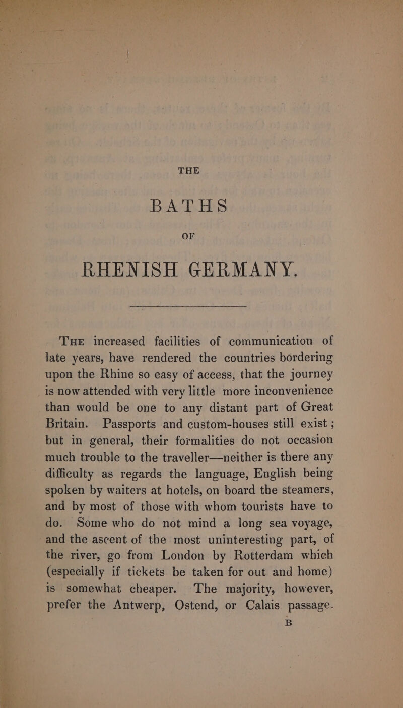 THE BATHS OF RHENISH GERMANY. Tue increased facilities of communication of late years, have rendered the countries bordering upon the Rhine so easy of access, that the journey is now attended with very little more inconvenience than would be one to any distant part of Great Britain. Passports and custom-houses still exist ; but in general, their formalities do not occasion much trouble to the traveller—neither is there any spoken by waiters at hotels, on board the steamers, and by most of those with whom tourists have to do. Some who do not mind a long sea voyage, and the ascent of the most uninteresting part, of the river, go from London by Rotterdam which (especially if tickets be taken for out and home) is somewhat cheaper. The majority, however, prefer the Antwerp, Ostend, or Calais passage. B