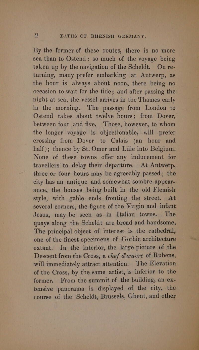 By the former of these routes, there is no more sea than to Ostend: so much of the voyage being taken up by the navigation of the Scheldt. On re- turning, many prefer embarking at Antwerp, as the hour is always about noon, there being no oceasion to wait for the tide; and after passing the night at sea, the vessel arrives in the Thames early in the morning. The passage from London to Ostend takes about twelve hours; from Dover, between four and five. ‘Those, however, to whom the longer voyage is objectionable, will prefer crossing from Dover to Calais (an hour and half); thence by St. Omer and Lille into Belgium. None of these towns offer any inducement for travellers to delay their departure. At Antwerp, three or four hours may be agreeably passed; the city has an antique and somewhat sombre appear- ance, the houses being built in the old Flemish style, with gable ends fronting the street. At several corners, the figure of the Virgin and infant Jesus, may be seen as in Italian towns. ‘The quays along the Scheldt are broad and handsome. The principal object of interest is the cathedral, one of the finest specimens of Gothic architecture extant. In the interior, the large picture of the Descent from the Cross, a chef d’wuvre of Rubens, will immediately attract attention. ‘The Elevation of the Cross, by the same artist, is inferior to the former. From the summit of the building, an ex- tensive panorama is displayed of the city, the course of the Scheldt, Brussels, Ghent, and other