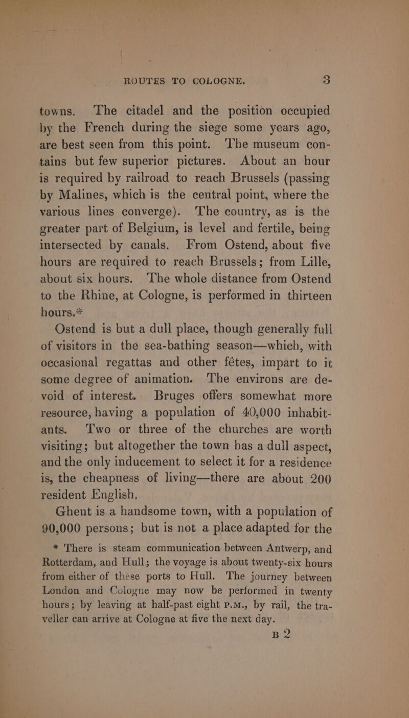 towns. ‘The citadel and the position occupied by the French during the siege some years ago, are best seen from this point. ‘The museum con- tains but few superior pictures. About an hour is required by railroad to reach Brussels (passing by Malines, which is the central point, where the various lines converge). ‘The country, as is the greater part of Belgium, is level and fertile, being intersected by canals. Irom Ostend, about five hours are required to reach Brussels; from Lille, about six hours. ‘The whole distance from Ostend to the Rhine, at Cologne, is performed in thirteen hours.* Ostend is but a dull place, though generally full of visitors in the sea-bathing season—which, with occasional regattas and other fétes, impart to it some degree of animation. The environs are de- void of interest. Bruges offers somewhat more resource, having a population of 40,000 inhabit- ants. Two or three of the churches are worth visiting; but altogether the town has a dull aspect, and the only inducement to select it for a residence is, the cheapness of living—there are about 200 resident English. Ghent is a handsome town, with a population of 90,000 persons; but is not a place adapted for the * There is steam communication between Antwerp, and Rotterdam, and Hull; the voyage is about twenty-six hours from either of these ports to Hull. The journey between London and Cologne may now be performed in twenty hours; by leaving at half-past eight p.m., by rail, the tra- veller can arrive at Cologne at five the next day. Ths
